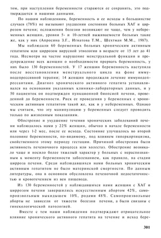том, при наступлении беременности стараются ее сохранить, это под­
тверждается и нашими данными.
      По нашим наблюдениям, беременность и ее исходы в большинстве
случаев (78%) не вызывают ухудшения состояния больных ХАГ и цир­
розом печени; осложнения болезни возникают не чаще, чем у небере­
менных женщин, уровни 5- и 10-летней выживаемости больных такие
же, как у них (Апросина З.Г., Игнатова Т.М., Шехтман М.М., 1987).
      Мы наблюдали 60 беременных больных хроническим активным
гепатитом или циррозом вирусной этиологии в возрасте от 15 лет до 41
года. Несмотря на частое нарушение менструальной функции и пре­
дупреждение всех женщин о необходимости прервать беременность, у
них было 130 беременностей. У 17 женшин беременность наступила
п о с л е в о с с т а н о в л е н и я м е н с т р у а л ь н о г о цикла н а ф о н е и м м у -
нодепрессивной терапии; 14 женщин продолжали лечение иммунодеп-
рессантами. Д и а г н о з хронического активного гепатита устанавли­
вался на основании указанных клинико-лабораторных данных, и у
50 пациенток он подтвержден пункционной биопсией печени, прове­
денной до беременности. Риск ее проведения у беременных с хрони­
ческим активным гепатитом такой же, как и у небеременных. Однако
мы считаем, что эту манипуляцию у беременных следует проводить
только по жизненным показаниям.
    Обострение и ухудшение течения хронических заболеваний пече­
ни наблюдалось нами у 2 2 % женщин, обычно в начале беременности
или через 1-2 мес, после ее исхода. Состояние улучшалось во второй
половине беременности, по-видимому, под влиянем гиперкортицизма,
свойственного этому периоду гестации. Причиной обострения были
активность печеночного процесса или холестаз. Обострение возника­
ло чаще и носило более тяжелый характер у больных с нераспознан­
ным к моменту беременности заболеванием, как правило, на стадии
цирроза печени. Среди наблюдавшихся нами больных хроническим
активным гепатитом не было материнской смертности. По данным
литературы, она в основном обусловлена печеночной недостаточнос­
тью и кровотечением из вен пищевода.
      Из 130 беременностей у наблюдавшихся нами женщин с ХАГ и
циррозом печени завершились искусственным абортом 42%, само­
п р о и з в о л ь н ы м в ы к и д ы ш е м 10%, родами 4 8 % . С а м о п р о и з в о л ь н ы е
аборты не зависели от тяжести болезни печени, а были связаны с
гинекологической патологией.
       Вместе с тем наши наблюдения подтверждают отрицательное
влияние хронического активного гепатита на течение и исход бере-

                                                                                        301
 