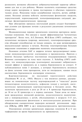 разъяснять женщине абсолютно доброкачественный характер заболе­
вания для нее и для ребенка. Можно назначить седативные средства:
отвар корня валерианы и травы пустырника в обычных терапевти­
ческих дозах. Показаны также аскорбиновая кислота, рутин, рибоф­
лавин. Больные должны избегать значительных физических нагрузок,
переутомлений, переохлаждений, психотравмирующих ситуаций, раз­
личных физиотерапевтических процедур.
    При обострении процесса постельный режим создает благоприят­
ные условия для функции печени в результате увеличения печеночного
кровотока.
    Медикаментозная терапия хронических гепатитов претерпела значи­
тельные изменения. Это связано с малой эффективностью "печеночных
препаратов". Более того, А.С.Логинов, Ю.Е.Блок (1987) сообщают, что
печеночные экстракты (сирепар, витогепат), гепатопротекторные сред­
ства обладают способностью не только снижать, но даже активизировать
воспалительный процесс в печени. Поэтому гепатопротекторы больным
вирусными гепатитами и циррозами назначать нецелесообразно.
    Основное лечение ХАГ и цирроза печени предусматривает назна­
чение иммунодепрессантов: азатиаприна и преднизолона. Причем у
многих больных требуется постоянная п о д д е р ж и в а ю щ а я т е р а п и я .
Влияние азатиаприна на плод мало изучено. J. Schelling (1987) сооб­
щает, что иммуносупрессоры (азатиаприн) оказывают эмбриотокси-
ческцй эффект и применять их в период беременности не следует. У
наблюдавшихся нами 3 женщин, у которых беременность возникла
на фоне лечения этим препаратом, дети не пострадали, однако после
диагностики беременности азатиаприн отменялся.
    Кортикостероиды            не о к а з ы в а ю т т е р а т о г е н н о г о действия
(Tiechmann W. et al., 1985). Вместе с тем имеются данные, указыва­
ющие на повышенную частоту мертворождений и " т я ж е л ы х " родов
(плацентарная недостаточность, асфиксия плода) у матерей, систе­
матически п р и н и м а ю щ и х к о р т и к о с т е р о и д ы в больших дозах. Мы
назначали преднизолон в дозе до 20 мг в 1 триместре беременности,
до 30 мг со II триместра и в период лактации. Такие дозы не вызы­
вали врожденных аномалий развития, недостаточности надпочечни­
ков у новорожденных; у детей, обследованных в возрасте 3-13 лет,
отмечено нормальное физическое и интеллектуальное развитие. При
обнаружении сывороточных маркеров активной репликации виру­
сов (HBeAg, ДНК HBV и др.) иммунодепрессанты противопоказаны.
    Этиотропное лечение хронических вирусных гепатитов В и С ин-
терферонами во время беременности не применяется.

                                                                                 303
 