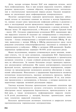 Дети, матери которых болеют ХАГ или циррозом печени, могут
быть инфицированы. Как и при остром вирусном гепатите, инфици­
рование происходит, главным образом, интранатально, антенаталь­
ная и постнатальная трансмиссии вируса редки. Грудное вскармли­
вание не увеличивает риск инфицирования новорожденного.
    Наличие сывороточных маркеров хронических вирусных заболе­
ваний печени не оказывает влияния на течение и исходы беременнос­
ти, однако создает риск трансмиссии инфекции ребенку и развития у
него в последующей жизни врожденного вирусного цирроза печени.
    Вирусоносительство гепатита В неодинаково в разных регионах. В
Москве менее 2% вирусоносителей, в Молдове и странах Средней Азии
- около 10%. Согласно современным установкам ВОЗ, вакцинации про­
тив вирусного гепатита В подлежат все новорожденные в популяциях с
уровнем вирусоносительства 2%; в популяциях с низким уровнем носи-
тельства - только новорожденные у матерей-носительниц HBsAg. В слу­
чаях выявления у матери HBsAg и HBeAg рекомендуется сразу после
рождения сочетанная иммунопрофилактика: пассивная (с помощью ги­
периммунного у-глобулина - HBIg) и активная (НВ-вакциной). Комби­
нированная профилактика защищает 90-95% детей высокого риска.
    Наши исследования, вопреки сложившемуся ранее мнению, позво­
ляют считать, что не всем женщинам, страдающим ХАГ, беременность
противопоказана. При хроническом персистирующем и хроническом
активном гепатитах в стадии стойкой ремиссии беременность преры­
вать не обязательно. За такими больными следует проводить тщатель­
ное диспансерное наблюдение. Им нужно контролировать показатели
функций печени, проводить профилактические мероприятия, направ­
ленные на предупреждение возможного развития обострения и ослож­
нений заболевания. Показанием к прерыванию беременности являются
печеночная недостаточность, высокая активность процесса, требую­
щая лечения дозами преднизолона, превышающими 30 мг, или сочета­
ния преднизолона с азатиаприном, и больные, у которых выявлены сы­
вороточные маркеры активной репликации вируса.
      Тактика ведения больных хроническим активным гепатитом при
н а с т у п л е н и и б е р е м е н н о с т и д о л ж н а у ч и т ы в а т ь в о з м о ж н о с т ь его
обострения после прерывания беременности, произведенного в лю­
бой срок, а также возможность инфицирования вирусом гепати­
та В детей, родившихся у матерей, больных хроническим актив­
ным гепатитом вирусной этиологии.
      Больным хроническим активным гепатитом и циррозом печени
противопоказаны гормональные контрацептивы.

304
 