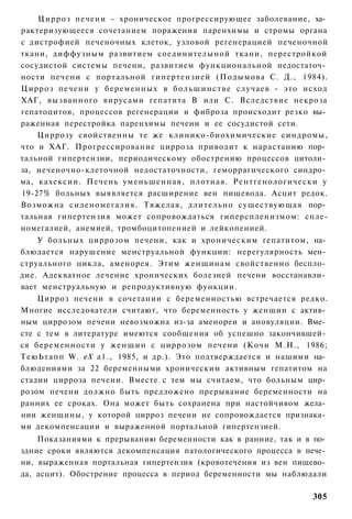 Цирроз печени - хроническое прогрессирующее заболевание, ха­
рактеризующееся сочетанием поражения паренхимы и стромы органа
с дистрофией печеночных клеток, узловой регенерацией печеночной
ткани, диффузным развитием соединителыной ткани, перестройкой
сосудистой системы печени, развитием функциональной недостаточ­
ности печени с портальной гипертензией (Подымова С. Д., 1984).
Цирроз печени у беременных в б о л ь ш и н с т в е случаев - это исход
ХАГ, вызванного вирусами гепатита В или С. Вследствие некроза
гепатоцитов, процессов регенерации и фиброза происходит резко вы­
раженная перестройка паренхимы печени и ее сосудистой сети.
    Циррозу свойственны те же клинико-биохимические синдромы,
что и ХАГ. Прогрессирование цирроза приводит к нарастанию пор­
тальной гипертензии, периодическому обострению процессов цитоли­
за, иеченочно-клеточной недостаточности, геморрагического синдро­
ма, кахексии. Печень уменьшенная, плотная. Рентгенологически у
19-27% больных выявляется расширение вен пищевода. Асцит редок.
Возможна силеномегалия. Тяжелая, длительно существующая пор­
тальная гипертензия может сопровождаться гиперспленизмом: спле-
номегалией, анемией, тромбоцитопенией и лейкопенией.
    У больных циррозом печени, как и хроническим гепатитом, на­
блюдается нарушение менструальной функции: нерегулярность мен­
струального цикла, аменорея. Этим женщинам свойственно беспло­
дие. Адекватное лечение хронических болезней печени восстанавли­
вает менструальную и репродуктивную функции.
    Цирроз печени в сочетании с беременностью встречается редко.
Многие исследователи считают, что беременность у женщин с актив­
ным циррозом печени невозможна из-за аменореи и ановуляции. Вме­
сте с тем в литературе имеются сообщения об успешно закончившей­
ся беременности у ж е н щ и н с циррозом печени (Кочи М.Н., 1986;
ТеюЬтапп W. еХ а1., 1985, и др.). Это подтверждается и нашими на­
блюдениями за 22 беременными хроническим активным гепатитом на
стадии цирроза печени. Вместе с тем мы считаем, что больным цир­
розом печени должно быть предложено прерывание беременности на
ранних ее сроках. Она может быть сохранена при настойчивом жела­
нии женщины, у которой цирроз печени не сопровождается признака­
ми декомпенсации и выраженной портальной гипертензией.
    Показаниями к прерыванию беременности как в ранние, так и в по­
здние сроки являются декомпенсация патологического процесса в пече­
ни, выраженная портальная гипертензия (кровотечения из вен пищево­
да, асцит). Обострение процесса в период беременности мы наблюдали

                                                                  305
 