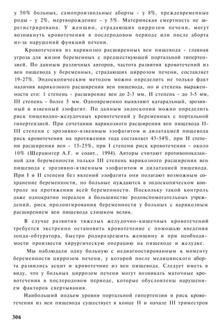 у 50% больных, самопроизвольные аборты - у 8%, преждевременные
роды - у 2%, мертворождение - у 5%. Материнская смертность не за­
р е г и с т р и р о в а н а . У ж е н щ и н , страдающих ц и р р о з о м печени, могут
возникнуть кровотечения в послеродовом периоде или после аборта
из-за нарушений функций печени.
     Кровотечения из варикозно расширенных вен пищевода - главная
угроза для жизни беременных с предшествующей портальной гипертен­
зией. По данным различных авторов, частота развития кровотечений из
вен пищевода у беременных, страдающих циррозом печени, составляет
19-27%. Эндоскопическим методом можно определить не только факт
наличия варикозного расширения вен пищевода, но и степень выражен­
ности его: 1 степень - расширение вен до 2-3 мм, II степень - до 3-5 мм,
III степень - более 5 мм. Одновременно выявляют катаральный, эрозив­
ный и язвенный эзофагит. По данным эндоскопии можно определить
риск пищеводно-желудочных кровотечений у беременных с портальной
гипертензией. При сочетании варикозного расширения вен пищевода II-
III степени с эрозивно-язвенным эзофагитом и дилатацией пищевода
риск кровотечения на протяжении года составляет 43-54%, при II степе­
ни расширения вен - 15-25%, при I степени риск кровотечения - около
10% (Шерцингер А.Г. и соавт., 1994). Авторы считают противопоказан­
ной для беременности только III степень варикозного расширения вен
пищевода с эрозивно-язвенным эзофагитом и дилатацией пищевода.
При I и II степени без явлений эзофагита они полагают возможным со­
хранение беременности, но больные нуждаются в эндоскопическом кон­
троле на протяжении всей беременности. Поскольку такой контроль
даже однократно нереален в большинстве родовспомогательных учреж­
дений, риск пролонгирования беременности у больных с варикозным
расширением вен пищевода слишком велик.
    В случае развития тяжелых желудочно-кишечных кровотечений
требуется экстренно остановить кровотечение с помощью введения
зонда-обтуратора, быстро родоразрешить женщину и при необходи­
мости произвести хирургическую операцию на пищеводе и желудке.
     Мы наблюдали одну больную с недиагностированным к моменту
беременности циррозом печени, у которой после медицинского абор­
та развились асцит и кровотечние из вен пищевода. Следует иметь в
виду, что у больных циррозом печени могут возникать маточные кро­
вотечения в послеродовом периоде, которые обусловлены нарушени­
ем факторов свертывания.
    Наибольший подъем уровня портальной гипертензии и риск крово­
течения из вен пищевода существует в конце II и начале III триместров

306
 