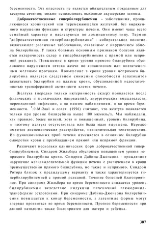 беременности. Эта опасность не является обязательным показанием для
кесарева сечения; можно использовать выходные акушерские щипцы.
    Доброкачественнные гипербилирубинемии - заболевания, прояв­
ляющиеся хронической или перемежающейся желтухой, без выражен­
ного нарушения функции и структуры печени. Они имеют чаще всего
семейный характер и наследуются по доминантному типу. Термин
"доброкачественная гипербилирубинемия" - собирательное понятие,
включающее различные заболевания, связанные с нарушением обме­
на билирубина. У таких больных основным признаком болезни явля­
ется иктеричность склер и гипербилирубинемия с прямой или непря­
мой реакцией. Повышение в крови уровня прямого билирубина обус­
ловлено нарушением оттока желчи по холангиолам или внепеченоч-
ным желчным протокам. Повышение в крови уровня непрямого би­
лирубина является следствием снижения способности гепатоцитов
захватывать билирубин из плазмы крови, обусловленной недостаточ­
ностью трансферазной активности клеток печени.
    Желтуха (нередко только иктеричность склер) появляется после
физических и психических напряжений, хирургических вмешательств,
перенесенной инфекции, а по нашим наблюдениям, и во время бере­
          т
менности. .0.М.2аа1 и соавт. (1996) считают, что желтуха появляется
только при уровне билирубина выше 100 мкмоль/л. Мы наблюдали,
как правило, более низкий, хотя и повышенный, уровень билирубина,
и поэтому желтуха отсутствовала или была мало выражена. Нередко
имеются диспепсические расстройства, незначительная гепатомегалия.
Из функциональных проб печени изменяется в основном билирубин
сыворотки крови с преобладанием прямой или непрямой фракции.
      Различают несколько клинических форм доброкачественной гипер­
билирубинемии. Синдром Жильбера обусловлен повышением уровня не­
прямого билирубина крови. Синдром Дабина-Джонсона - врожденное
нарушение желчевыделительной функции печени с увеличением в крови
преимущественно прямого билирубина, но также и непрямого. Синдром
Ротора близок к предыдущему варианту и также характеризуется ги-
пербилирубинемией с прямой реакцией. Течение болезней благоприят­
ное. При синдроме Жильбера во время беременности снижается уровень
б и л и р у б и н е м и и вследствие индукции печеночной г л ю к о р о н и л -
трансферазы эстрогенами. При синдроме Дабина-Джонсона билирубин-
емия повышается к концу беременности, а латентные формы могут
впервые проявиться во время беременности. Прогноз беременности при
данной патологии также благоприятен для матери и ребенка.


                                                                          307
 