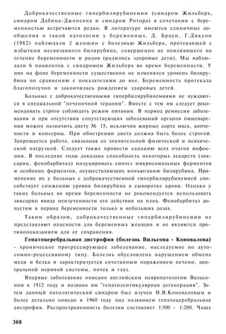 Д о б р о к а ч е с т в е н н ы е г и п е р б и л и р у б и н е м и и (синдром Ж и л ь б е р а ,
синдром Дабина-Джонсона и синдром Ротора) в сочетании с бере­
менностью встречаются редко. В литературе имеются единичные со­
о б щ е н и я о т а к о й п а т о л о г и и у б е р е м е н н ы х . Д. Б р а у н , Г . Д и к с о н
(1982) наблюдали 2 ж е н щ и н с болезнью Жильбера, протекавшей с
избытком несвязанного билирубина, совершенно не повлиявшего на
течение беременности и родов (родились здоровые дети). Мы наблю­
дали 6 пациенток с синдромом Жильбера во время беременности. У
них на фоне беременности существенно не изменялся уровень билиру­
бина по сравнению с показателями до нее. Беременность протекала
благополучно и закончилась рождением здоровых детей.
    Больные с доброкачественными гипербилирубинемиями не нуждают­
ся в специальной "печеночной терапии". Вместе с тем им следует реко­
мендовать строго соблюдать режим питания. В период ремиссии заболе­
вания и при отсутствии сопутствующих заболеваний органов пищеваре­
ния можно назначить диету № 15, исключив жирные сорта мяса, копче­
ности и консервы. При обострении диета должна быть более строгой.
Запрещается работа, связанная со значительной физической и психиче­
ской нагрузкой. Следует также провести санацию всех очагов инфек­
ции. В последние годы доказана способность некоторых лекарств (зик-
сарин, фенобарбитал) индуцировать синтез микросомальных ферментов
и особенно ферментов, осуществляющих конъюгацию билирубина. При­
менение их у больных с доброкачественной гипербилирубинемией спо­
собствует снижению уровня билирубина в сыворотке крови. Однако у
таких больных во время беременности не рекомендуется использовать
зиксарин ввиду неизученности его действия на плод. Фенобарбитал до­
пустим в период беременности только в небольших дозах.
    Таким образом, доброкачественные гипербилирубинемии не
представляют опасности для беременных женщин и не являются про­
тивопоказанием для ее сохранения.
      Гепатоцеребральиая дистрофия (болезнь Вильсона - Коновалова)
- хроническое прогрессирующее заболевание, наследуемое по ауто-
сомно-рецессивному типу. Болезнь обусловлена нарушением обмена
меди и белка и характеризуется сочетанным поражением печени, цен­
тральной нервной системы, почек и глаз.
    Впервые заболевание описано английским невропатологом Вильсо­
ном в 1912 году и названо им "гепатолентикулярная дегенерация". За­
тем данный патологический синдром был изучен Н.В.Коноваловым и
более детально описан в 1960 году под названием гепатоцеребральиая
дистрофия. Распространенность болезни составляет 1:500 - 1:200. Чаще

308
 