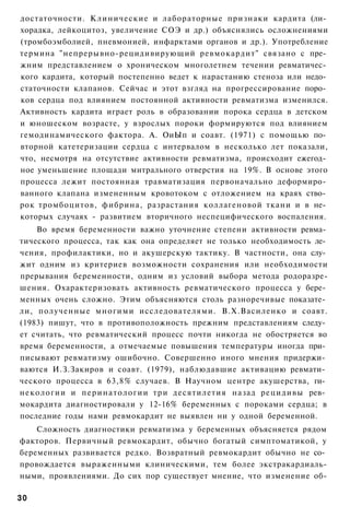 достаточности. Клинические и лабораторные признаки кардита (ли­
хорадка, лейкоцитоз, увеличение СОЭ и др.) объяснялись осложнениями
(тромбоэмболией, пневмонией, инфарктами органов и др.). Употребление
термина "непрерывно-рецидивирующий ревмокардит" связано с пре­
жним представлением о хроническом многолетнем течении ревматичес­
кого кардита, который постепенно ведет к нарастанию стеноза или недо­
статочности клапанов. Сейчас и этот взгляд на прогрессирование поро­
ков сердца под влиянием постоянной активности ревматизма изменился.
Активность кардита играет роль в образовании порока сердца в детском
и юношеском возрасте, у взрослых пороки формируются под влиянием
гемодинамического фактора. А. ОиЫп и соавт. (1971) с помощью по­
вторной катетеризации сердца с интервалом в несколько лет показали,
что, несмотря на отсутствие активности ревматизма, происходит ежегод­
ное уменьшение площади митрального отверстия на 19%. В основе этого
процесса лежит постоянная травматизация первоначально деформиро­
ванного клапана измененным кровотоком с отложением на краях ство­
рок тромбоцитов, фибрина, разрастания коллагеновой ткани и в не­
которых случаях - развитием вторичного неспецифического воспаления.
    Во время беременности важно уточнение степени активности ревма­
тического процесса, так как она определяет не только необходимость ле­
чения, профилактики, но и акушерскую тактику. В частности, она слу­
жит одним из критериев возможности сохранения или необходимости
прерывания беременности, одним из условий выбора метода родоразре-
шения. Охарактеризовать активность ревматического процесса у бере­
менных очень сложно. Этим объясняются столь разноречивые показате­
ли, полученные многими исследователями. В.Х.Василенко и соавт.
(1983) пишут, что в противоположность прежним представлениям следу­
ет считать, что ревматический процесс почти никогда не обостряется во
время беременности, а отмечаемые повышения температуры иногда при­
писывают ревматизму ошибочно. Совершенно иного мнения придержи­
ваются И.З.Закиров и соавт. (1979), наблюдавшие активацию ревмати­
ческого процесса в 63,8% случаев. В Научном центре акушерства, ги­
некологии и перинатологии три десятилетия назад рецидивы рев­
мокардита диагностировали у 12-16% беременных с пороками сердца; в
последние годы нами ревмокардит не выявлен ни у одной беременной.
    Сложность диагностики ревматизма у беременных объясняется рядом
факторов. Первичный ревмокардит, обычно богатый симптоматикой, у
беременных развивается редко. Возвратный ревмокардит обычно не со­
провождается выраженными клиническими, тем более экстракардиаль-
ными, проявлениями. До сих пор существует мнение, что изменение об-

30
 