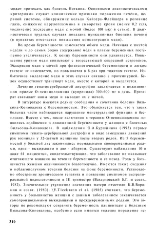 может протекать как болезнь Боткина. Основными диагностическими
критериями служат к л и н и ч е с к и е признаки п о р а ж е н и я печени, не­
рвной системы, обнаружение кольца Кайзера-Флейшера в роговице
глаза, снижение церулоплазмина в сыворотке крови (менее 0,2 г/л),
увеличение экскреции меди с мочой (более 100 мкг в сутки). В диаг­
ностически трудных случаях показана пункционная биопсия печени
(в пунктатах отмечается повышение концентрации меди).
    Во время беременности изменяется обмен меди. Начиная с шестой
недели и до самых родов содержание меди в плазме беременных посте­
пенно увеличивается. К концу беременности оно удваивается. Повы­
шение уровня меди связывают с возрастающей секрецией эстрогенов.
Экскреция меди с мочой при физиологической беременности и легком
гестозе не изменяется, но повышается в 6 раз при тяжелом гестозе. Из­
быточное выделение меди в этих случаях связано с протеинурией. Бе­
лок осуществляет транспорт меди, вместе с которой и выделяется.
    Лечение гепатоцеребральной дистрофии заключается в пожизнен­
ном приеме О-пеницилламина (купренила) 300-600 мг в день. Препа­
рат связывает ионы меди и выводит их с мочой.
    В литературе имеются редкие сообщения о сочетании болезни Виль­
сона-Коновалова с беременностью. Это объясняется тем, что у таких
больных часто наблюдается нарушение менструальной функции и бес­
плодие. Вместе с тем, после включения в терапию О-пеницилламина по­
явились сообщения о доношенной беременности у женщин с болезнью
Вильсона-Коновалова. В наблюдении О.А.Буршинова (1995) первые
симптомы гепато-церебральной дистрофии в виде замедления движений
рук возникли у 32-летней женщины после вторых родов. Из 5 беремен­
ностей у больной две закончились нормальными своевременными рода­
ми, одна - выкидышем и две - абортом. Существуют наблюдения 10 и
даже 61 пациентки, свидетельствующие, что заболевание не оказывает
отягчающего влияния на течение беременности и ее исход. Роды у боль­
шинства женщин оканчиваются благополучно. Имеются также сведения
о неблагополучном течении болезни на фоне беременности. Установле­
но обострение хронического гепатита и появление симптомов экстрапи­
рамидной недостаточности в III триместре (Вахарловский Б.Г. и соавт.,
1982). Значительное ухудшение состояния матери отметили К.В.Воро­
нин и соавт. (1983). У.Т1есЬтапп е1 а1. (1985) считают, что береме­
нность у большинства женщин с данным заболеванием заканчивается
самопроизвольными выкидышами и преждевременными родами. Эти ав­
торы не рекомендуют сохранять беременность пациенткам с болезнью
Вильсона-Коновалова, особенно если имеется тяжелое поражение пе-


310
 