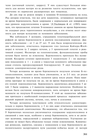 чени (активный гепатит, цирроз). У них существует большая опас­
ность для жизни матери из-за развития такого осложнения, как кро­
вотечение из варикозно расширенных вен пищевода.
    До сих пор не решен вопрос о влиянии О-пеницилламина на плод.
Ряд авторов отметили, что все дети пациенток, лечившихся препаратом
во время беременности, были здоровыми с нормальным для новорожден­
ных уровнем церулоплазмина в крови. V.Tiechmann & а1. (1985) пока­
зали, что продолжение лечения Э-пеницилл амином во время беременнос­
ти содержит риск тератогенного воздействия, а его отмена несет опас­
ность для матери вследствие ее основного заболевания.
    Мы наблюдали 5 женщин, страдавших гепатоцеребральной дист­
рофией во время беременности и раннем послеродовом периоде. Дав­
ность заболевания - от 3 до 27 лет. У них была неврологическая ста­
дия заболевания, отмечалось поражение глаз (кольцо Кайзера-Флей-
шера) и печени (у 2 цирроз печени, у 3 хронический гепатит в реак­
тивной стадии). Несмотря на гепатомегалию, функциональные пробы
печени были почти не изменены. Беременность протекала без ослож­
нений. Кесарево сечение произведено 3 пациенткам: 2 - по акушерс­
ким показаниям и 1 - в связи с тяжестью основного заболевания (вы­
сокая степень прогрессирующей близорукости). У двух больных про­
изошли самопроизвольные роды.
    Четыре женщины во время беременности получали лечение Б-пе-
ницилламином, однако доза была уменьшена, и за 2-3 нед. до родов
препарат был отменен и вновь назначен сразу после родов. Одна паци­
ентка препарат не получала ни до, ни во время беременности в связи с
его плохой переносимостью. Беременность закончилась рождением 5 де­
тей: 3 были здоровы, у 2 выявлена выраженная патология. Особенно тя­
желым было состояние новорожденного, мать которого во время бере­
менности не получала О-пеницилламин. У этой же пациентки заболева­
ние протекало с наибольшей генерализацией процесса: поражение цент­
ральной нервной системы, печени, глаз, почек и селезенки.
    Четыре ж е н щ и н ы чувствовали себя относительно удовлетвори­
тельно в период беременности, у 2 из них даже отмечалось уменьшение
неврологической симптоматики. По-видимому, это объясняется тем, что
У беременных несколько увеличивается содержание церулоплазмина и
связанной с ним меди, особенно к концу беременности, хотя и не дости­
гает величины, определяемой у здоровых небеременных. Улучшение со­
стояния не может быть объяснено только этими изменениями. Клиничес­
кая ремиссия, вероятно, связана с появлением в ходе беременности до­
полнительного экскреторного пути удаления избытка меди: от матери

                                                                 311
 