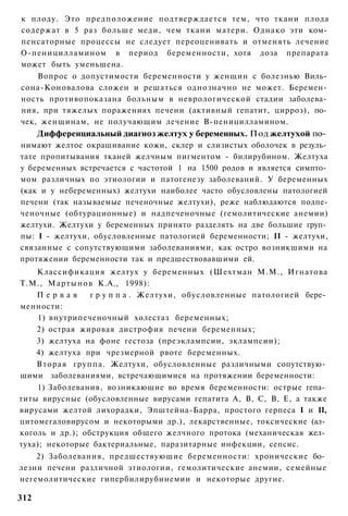 к плоду. Это предположение подтверждается тем, что ткани плода
содержат в 5 раз больше меди, чем ткани матери. Однако эти ком­
пенсаторные процессы не следует переоценивать и отменять лечение
О-пеницилламином в период беременности, хотя доза препарата
может быть уменьшена.
    Вопрос о допустимости беременности у женщин с болезнью Виль­
сона-Коновалова сложен и решаться однозначно не может. Беремен­
ность противопоказана больным в неврологической стадии заболева­
ния, при тяжелых поражениях печени (активный гепатит, цирроз), по­
чек, женщинам, не получающим лечение В-пеницилламином.
      Дифференциальный диагноз желтух у беременных. Под желтухой по­
нимают желтое окрашивание кожи, склер и слизистых оболочек в резуль­
тате пропитывания тканей желчным пигментом - билирубином. Желтуха
у беременных встречается с частотой 1 на 1500 родов и является симпто­
мом различных по этиологии и патогенезу заболеваний. У беременных
(как и у небеременных) желтухи наиболее часто обусловлены патологией
печени (так называемые печеночные желтухи), реже наблюдаются подпе-
ченочные (обтурационные) и надпеченочные (гемолитические анемии)
желтухи. Желтухи у беременных принято разделять на две большие груп­
пы: I - желтухи, обусловленные патологией беременности; II - желтухи,
связанные с сопутствующими заболеваниями, как остро возникшими на
протяжении беременности так и предшествовавшими ей.
    Классификация желтух у беременных (Шехтман М.М., Игнатова
Т.М., Мартынов К.А., 1998):
    Первая       г р у п п а . Желтухи, обусловленные патологией бере­
менности:
     1) внутрипеченочный холестаз беременных;
    2) острая жировая дистрофия печени беременных;
    3) желтуха на фоне гестоза (преэклампсии, эклампсии);
    4) желтуха при чрезмерной рвоте беременных.
    Вторая группа. Желтухи, обусловленные различными сопутствую­
щими заболеваниями, встречающимися на протяжении беременности:
    1) Заболевания, возникающие во время беременности: острые гепа­
титы вирусные (обусловленные вирусами гепатита А, В, С, В, Е, а также
вирусами желтой лихорадки, Эпштейна-Барра, простого герпеса I и II,
цитомегаловирусом и некоторыми др.), лекарственные, токсические (ал­
коголь и др.); обструкция общего желчного протока (механическая жел­
туха); некоторые бактериальные, паразитарные инфекции, сепсис.
    2) Заболевания, предшествующие беременности: хронические бо­
лезни печени различной этиологии, гемолитические анемии, семейные
негемолитические гипербилирубинемии и некоторые другие.

312
 