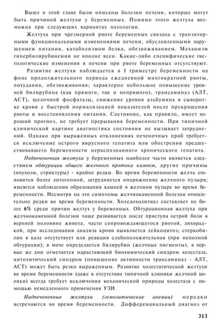 Выше в этой главе были описаны болезни печени, которые могут
быть причиной желтухи у беременных. Помимо этого желтуха воз­
можна при следующих вариантах патологии.
     Желтуха при чрезмерной рвоте беременных связана с транзитор-
ными функциональными изменениями печени, обусловленными нару­
шением питания, катаболизмом белка, обезвоживанием. Механизм
гипербилирубинемии не вполне ясен. Какие-либо специфические гис­
тологические изменения в печени при рвоте беременных отсутствуют.
     Развитие желтухи наблюдается в I триместре беременности на
фоне продолжительного периода ежедневной многократной рвоты,
похудания, обезвоживания; характерно небольшое повышение уров­
ней билирубина (как прямого, так и непрямого), трансаминаз (АЛТ,
ACT), щелочной фосфатазы, снижение уровня альбумина в сыворот­
ке крови с быстрой нормализацией показателей после прекращения
рвоты и восстановления питания. Состояние, как правило, имеет хо­
роший прогноз, не требует прерывания беременности. При типичной
клинической картине диагностика состояния не вызывает затрудне­
ний. Однако при выраженных отклонениях печеночных проб требует­
ся исключение острого вирусного гепатита или обострения предше­
ствовавшего беременности нераспознанного хронического гепатита.
    Подпеченочная желтуха у беременных наиболее часто является след­
ствием обтурации общего желчного протока камнем, другие причины
(опухоли, стриктуры) - крайне редки. Во время беременности желчь ста­
новится более литогенной, затрудняется опорожнение желчного пузыря;
имеются наблюдения образования камней в желчном пузыре во время бе­
ременности. Несмотря на это симптомы желчнокаменной болезни относи­
тельно редки во время беременности. Холедохолитиаз составляет не бо­
лее 6% среди причин желтух у беременных. Обтурационная желтуха при
желчнокаменной болезни чаще развивается после приступа острой боли в
верхней половине живота, часто сопровождающегося рвотой, лихорад­
кой, при исследовании анализа крови выявляется лейкоцитоз; стеркоби-
лин в кале отсутствует или реакция слабоположительная (при неполной
обтурации); в моче определяется билирубин (желчные пигменты), в пер­
вые же дни отмечается нарастающий биохимический синдром холестаза,
цитолитический синдром (повышение активности трансаминаз - АЛТ,
ACT) может быть резко выраженным. Развитие холестатической желтухи
во время беременности (даже в отсутствие типичной клиники желчной ко­
лики) всегда требует исключения механической природы холестаза с по­
мощью немедленного применения УЗИ.
    Надпеченочные  желтухи   (гемолитические анемии) нередко
встречаются во время беременности. Дифференциальный диагноз от

                                                                 313
 