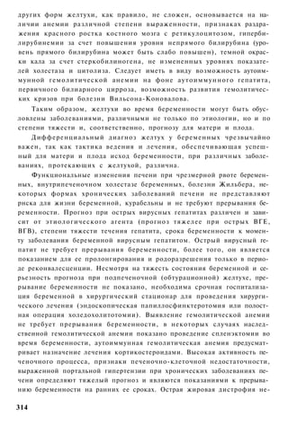 других форм желтухи, как правило, не сложен, основывается на на­
личии анемии различной степени выраженности, признаках раздра­
жения красного ростка костного мозга с ретикулоцитозом, гиперби­
лирубинемии за счет повышения уровня непрямого билирубина (уро­
вень прямого билирубина может быть слабо повышен), темной окрас­
ки кала за счет стеркобилиногена, не измененных уровнях показате­
лей холестаза и цитолиза. Следует иметь в виду возможность аутоим­
мунной гемолитической анемии на фоне а у т о и м м у н н о г о гепатита,
первичного билиарного цирроза, возможность развития гемолитичес­
ких кризов при болезни Вильсона-Коновалова.
    Таким образом, желтухи во время беременности могут быть обус­
ловлены заболеваниями, различными не только по этиологии, но и по
степени тяжести и, соответственно, прогнозу для матери и плода.
    Дифференциальный диагноз желтух у беременных чрезвычайно
важен, так как тактика ведения и лечения, обеспечивающая успеш­
ный для матери и плода исход беременности, при различных заболе­
ваниях, протекающих с желтухой, различна.
    Функциональные изменения печени при чрезмерной рвоте беремен­
ных, внутрипеченочном холестазе беременных, болезни Жильбера, не­
которых формах хронических заболеваний печени не представляют
рнска для жизни беременной, курабельны и не требуют прерывания бе­
ременности. Прогноз при острых вирусных гепатитах различен и зави­
сит от этиологического агента (прогноз тяжелее при острых ВГЕ,
ВГВ), степени тяжести течения гепатита, срока беременности к момен­
ту заболевания беременной вирусным гепатитом. Острый вирусный ге­
патит не требует прерывания беременности, более того, он является
показанием для ее пролонгирования и родоразрешения только в перио­
де реконвалесценции. Несмотря на тяжесть состояния беременной и се­
рьезность прогноза при подпеченочной (обтурационной) желтухе, пре­
рывание беременности не показано, необходима срочная госпитализа­
ция беременной в хирургический стационар для проведения хирурги­
ческого лечения (эндоскопическая папиллосфинктеротомия или полост­
ная операция холедохолитотомии). Выявление гемолитической анемии
не требует прерывания беременности, в некоторых случаях наслед­
ственной гемолитической анемии показано проведение спленэктомии во
время беременности, аутоиммунная гемолитическая анемия предусмат­
ривает назначение лечения кортикостероидами. Высокая активность пе­
ченочного процесса, признаки печеночно-клеточной недостаточности,
выраженной портальной гипертензии при хронических заболеваниях пе­
чени определяют тяжелый прогноз и являются показаниями к прерыва­
нию беременности на ранних ее сроках. Острая жировая дистрофия не-

314
 