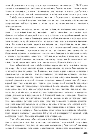 чени беременных и желтуха при преэклампсии, эклампсии (НЕЬЬР-син-
дром) - чрезвычайно опасные осложнения беременности, характеризу­
ющиеся высоким уровнем смертности для матери и плода, требующие
как можно более ранней диагностики и немедленного родоразрешения.
    Дифференциальный диагноз желтух у беременных основывается
на сравнительной оценке данных анамнеза, клинической картины,
результатов лабораторных и некоторых вспомогательных методов
исследования.
    Изучение анамнеза может выявить факты, позволяющие заподоз­
рить ту или иную причину желтухи. Имеют значение: выяснение про­
фессии (профессиональный контакт с кровью у медработников); уточ­
нение наличия других факторов риска инфицирования вирусами гепа­
тита незадолго до беременности, во время нее или в прошлом (контак­
ты с больными острым вирусным гепатитом, наркомания, гемотранс-
фузии, оперативные вмешательства и др.); перенесенный ранее острый
вирусный гепатит; эпизоды желтухи, другие клинические признаки за­
болевания печени в прошлом; выяснение фактов применения лекар­
ственных препаратов, алкоголя; уточнение семейного анамнеза по ге­
молитической анемии, внутрипеченочному холестазу беременных; на­
личие симптомов холестаза при предыдущих беременностях и др.
    Круг заболеваний для дифференциального диагноза причины желту­
хи может быть значительно сужен в зависимости от срока беременности,
в котором она развивается. Большое значение имеет анализ начальных
клинических симптомов, предшествующих появлению желтухи: наличие
четкого продромального периода при острых вирусных гепатитах; ти­
пичной клиники желчной колики, предшествующей развитию обтураци-
онной желтухи; симптомов гестоза или чрезмерной рвоты беременных
при желтухах, обусловленных патологией беременности. Для дифферен­
циального диагноза чрезвычайно важна оценка тяжести основных кли­
нических симптомов, темпов их прогрессирования, наличия и выражен­
ности признаков интоксикации. В большей степени состояние беремен­
ных страдает при печеночно-клеточной (с выраженным цитолизом) жел­
тухе вследствие острого вирусного гепатита тяжелого течения, обостре­
нии хронического гепатита и цирроза печени, а также при острой жиро­
вой дистрофии печени беременных. Холестатическая желтуха при внут-
рипеченочном холестазе беременных, некоторых хронических заболева­
ниях печени нарастает медленно (обычно ей предшествует кожный зуд),
состояние таких больных страдает незначительно.
    При объективном обследовании больных большое значение могут
иметь размеры и плотность печени, выявление увеличенной селезенки.
Следует помнить, что так называемые сосудистые "звездочки" на коже
верхней половины туловища, являющиеся признаком хронических за-

                                                                 315
 