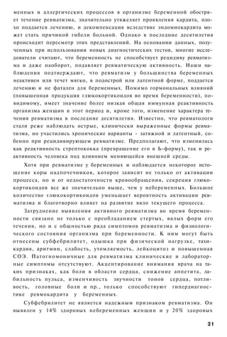 менных и аллергических процессов в организме беременной обостря­
ет течение ревматизма, значительно утяжеляет проявления кардита, пло­
хо поддается лечению, и декомпенсация вследствие эндомиокардита мо­
жет стать причиной гибели больной. Однако в последние десятилетия
происходит пересмотр этих представлений. На основании данных, полу­
ченных при использовании новых диагностических тестов, многие иссле­
дователи считают, что беременность не способствует рецидиву ревматиз­
ма и даже наоборот, подавляет ревматическую активность. Наши на­
блюдения подтверждают, что ревматизм у большинства беременных
неактивен или течет мягко, в подострой или латентной форме, поддается
лечению и не фатален для беременных. Помимо гормональных влияний
(повышенная продукция глюкокортикоидов во время беременности), по-
видимому, имеет значение более низкая общая иммунная реактивность
организма женщин в этот период и, кроме того, изменение характера те­
чения ревматизма в последние десятилетия. Известно, что ревматологи
стали реже наблюдать острые, клинически выраженные формы ревма­
тизма, но участились хронические варианты - затяжной и латентный, со-
бенно при рецидивирующем ревматизме. Предполагают, что изменилась
как реактивность стрептококка (превращение его в Ь-форму), так и ре­
активность человека под влиянием меняющейся внешней среды.
   Хотя при ревматизме у беременных и наблюдается некоторое исто­
щение коры надпочечников, которое зависит не только от активации
процесса, но и от недостаточности кровообращения, секреция глюко­
кортикоидов все же значительно выше, чем у небеременных. Большое
количество глюкокортикоидов уменьшает вероятность активации рев­
матизма и благотворно влияет на развитие вяло текущего процесса.
    Затруднение выявления активного ревматизма во время беремен­
ности связано не только с преобладанием стертых, вялых форм его
течения, но и с общностью ряда симптомов ревматизма и физиологи­
ческого состояния организма при беременности. К ним могут быть
отнесены субфебрилитет, о д ы ш к а при физической нагрузке, тахи­
кардия, аритмии, слабость, утомляемость, лейкоцитоз и повышенная
СОЭ. Патогномоничные для ревматизма клинические и лаборатор­
ные симптомы отсутствуют. Акцентирование внимания врача на та­
ких признаках, как боли в области сердца, снижение аппетита, ла­
бильность пульса, изменчивость звучности тонов сердца, потли­
вость, головные боли и пр., только способствуют гипердиагнос­
тике ревмокардита у беременных.
   Субфебрилитет не является надежным признаком ревматизма. Он
выявлен у 14% здоровых небеременных женщин и у 2 0 % здоровых

                                                                  31
 