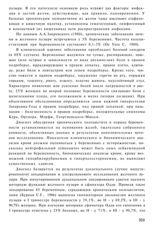 пузыря. В его патогенезе основную роль играют два фактора: инфек­
ция и застой желчи, действующие, как правило, одновременно. У
больных хроническим холециститом из желчи чаще высевают стафило­
кокки и кишечную палочку, установлены гематогенный, лимфогенный
и контактный (из кишечника) пути распространения инфекции.
    По данным А.А.Закревского (1980), хронические заболевания пече­
ни и желчного пузыря встречаются у 3% беременных. Частота холеци-
стэктомий при беременности составляет 0,1-3% (Ое Уоге С, 1980).
    В клинической картине заболевания преобладает болевой синдром
(в 88% случаев). Беременные жалуются на тупые, распирающие, ною­
щие (или острые в зависимости от вида дискинезии) боли в правом
подреберье, иррадиирующие в правую лопатку, правое плечо, ключи­
цу, реже боли в эпигастрии или левом подреберье. Кроме того, чув­
ство тяжести в правом подреберье, ощущение горечи во рту, отрыжки
горьким, тошноту, рвоту, изжогу, вздутие живота, неустойчивый стул.
Характерно появление или усиление болей после погрешностей в дие­
те; 2 5 % женщин во второй половине беременности связывают боли с
шевелениями плода, его положением в матке (вторая позиция). При
объективном обследовании определяются зоны кожной гиперестезии
Захарьина-Геда в правом подреберье, под правой лопаткой; при паль­
пации - болезненность в правом подреберье, положительные симптомы
Кера, Ортнера, Мерфи, Георгиевского-Мюсси.
    Диагноз обострения хронического холецистита в период беремен­
ности устанавливается на основании жалоб, тщательно собранного
анамнеза, объективных данных и результатов дополнительных мето­
дов исследования. Показатели клинического и биохимического ана­
лизов крови должны оцениваться у беременных с осторожностью, по­
скольку нейтрофильный лейкоцитоз может быть лишь лейкемоидной
реакцией на беременность, биохимические анализы крови, кроме воз­
можной гипербилирубинемии и гиперхолестеринемии, не выявляют
существенных сдвигов.
    Диагноз базируется на результатах дуоденального (лучше минути-
рованного) зондирования и ультразвукового исследования желчного пу­
зыря. При минутированном дуоденальном зондировании удается оценить
моторную функцию желчного пузыря и сфинктера Одди. Проведя такое
зондирование 85 беременным, страдающим хроническим холециститом,
нами (Бурков С.Г., 1986) выявлена гипомоторная дискинезия желчного
пузыря в I триместре беременности у 29,1%, во II - у 69,2%, в III - у
90,7%) женщин. При изучении моторики сфинктера Одди его гипотония в
I триместре отмечена у 25% больных, во II - у 7 1 % , в III - у 90,7%, что

                                                                      321
 