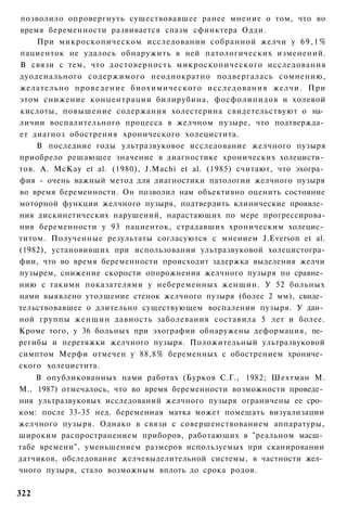 позволило опровергнуть существовавшее ранее мнение о том, что во
время беременности развивается спазм сфинктера Одди.
    При микроскопическом исследовании собранной желчи у 6 9 , 1 %
пациенток не удалось обнаружить в ней патологических изменений.
В связи с тем, что достоверность микроскопического исследования
дуоденального содержимого неоднократно подвергалась сомнению,
желательно проведение биохимического исследования желчи. При
этом снижение концентрации билирубина, фосфолипидов и холевой
кислоты, повышение содержания холестерина свидетельствуют о на­
личии воспалительного процесса в желчном пузыре, что подтвержда­
ет диагноз обострения хронического холецистита.
    В последние годы ультразвуковое исследование желчного пузыря
приобрело решающее значение в диагностике хронических холецисти­
тов. A. McKay et al. (1980), J.Machi et al. (1985) считают, что эхогра­
фия - очень важный метод для диагностики патологии желчного пузыря
во время беременности. Он позволил нам объективно оценить состояние
моторной функции желчного пузыря, подтвердить клинические проявле­
ния дискинетических нарушений, нарастающих по мере прогрессирова-
ния беременности у 93 пациенток, страдавших хроническим холецис­
титом. Полученные результаты согласуются с мнением J.Everson et al.
(1982), установивших при использовании ультразвуковой холецистогра-
фии, что во время беременности происходит задержка выделения желчи
пузырем, снижение скорости опорожнения желчного пузыря по сравне­
нию с такими показателями у небеременных женщин. У 52 больных
нами выявлено утолщение стенок желчного пузыря (более 2 мм), свиде­
тельствовавшее о длительно существующем воспалении пузыря. У дан­
ной группы женщин давность заболевания составила 5 лет и более.
Кроме того, у 36 больных при эхографии обнаружены деформация, пе­
регибы и перетяжки желчного пузыря. Положительный ультразвуковой
симптом Мерфи отмечен у 88,8% беременных с обострением хрониче­
ского холецистита.
    В опубликованных нами работах (Бурков С.Г., 1982; Шехтман М.
М., 1987) отмечалось, что во время беременности возможности проведе­
ния ультразвуковых исследований желчного пузыря ограничены ее сро­
ком: после 33-35 нед. беременная матка может помешать визуализации
желчного пузыря. Однако в связи с совершенствованием аппаратуры,
широким распространением приборов, работающих в "реальном масш­
табе времени", уменьшением размеров используемых при сканировании
датчиков, обследование желчевыделительной системы, в частности жел­
чного пузыря, стало возможным вплоть до срока родов.

322
 