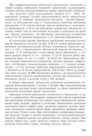 При дифференциальной диагностике хронического холецистита в
первую очередь необходимо исключить хронический гастродуоденит,
язвенную болезнь двенадцатиперстной кишки, хронический панкреатит.
    Как п о к а з а л и н а ш и и с с л е д о в а н и я ( Б у р к о в С.Г., 1982), бе­
ременность ухудшает течение существовавшего ранее хронического
холецистита и, наоборот, хронический холецистит - течение беремен­
ности: из 120 пациенток лишь у 7 отсутствовали симптомы обострения
заболевания. У 52 течение болезни заметно ухудшилось с наступлени­
ем беременности, у 36 из них обострение холецистита наблюдалось не
позднее одного года до наступления последней и произошло во время
нее. Удалось установить, что обострение хронического холецистита
чаще (у 9 1 , 1 % больных) развивается в 111 триместре беременности.
    В клинической картине обострения преобладают симптомы гипомо-
торной дискинезии желчного пузыря. В 4 9 , 1 % случаев хронические за­
болевания желчевыделительной системы осложняются тошнотой, рво­
той, а в 15% - слюнотечением. Мучительная тошнота беспокоила 17
женщин. У 37 наблюдалась легкая форма рвоты беременных, у 1 6 -
рвота средней тяжести и у 6 - тяжелая. У 23,3% больных рвота про­
должалась более 12 нед., а у 8,8% - до 29-30 нед. беременности. Вто­
рая половина беременности осложнилась гестозом (водянка, нефропа-
тия) у 68 больных, холестатическим гепатозом - у 7, острым панкре­
атитом - у 4 (он послужил причиной хирургического вмешательства у
1 больной на 38 неделе беременности). Л.Б.Гутман (1981) на основа­
нии опыта ведения 10 О О беременных женщин с экстрагенитальными
                       О
заболеваниями отметила возникновение гестозов при хронических за­
болеваниях печени и желчных путей у 10% женщин.
    В период обострения холецистита женщинам рекомендуется не­
строгий постельный режим в течение 7-10 дней. При гипокинетической
дискинезии желчных путей (преобладающей во время беременности)
длительный постельный режим нежелателен.
    Принципы лечения хронических холециститов у беременных те же,
что и у небеременных. Диетотерапия проводится без строгих ограничений
при соблюдении оптимальных (для каждого срока беременности) соотно­
шений между белками, жирами и углеводами. Ограничивают количество
тугоплавких жиров и грубую пищу, исключают пряности, соления, мари­
нады, копчености, жареные блюда. Пища принимается дробными порци­
ями не менее 5-6 раз в день. При сопутствующей гипомоторной дискине­
зии желчного пузыря в рацион включаются "холецистокинетические"
продукты: некрепкие мясные или рыбные бульоны, сливки, сметана, яйца
всмятку. Кроме того, важно включать в рацион пищу, богатую липот-
ропными веществами (творог, белковые омлеты, треска).


                                                                                 323
 