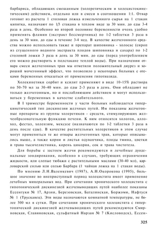 барбариса, обладающих смешанным (холеретическим и холецистокине-
тическим) действием, отдельно или в смеси в соотношении 1:1. Отвар
готовят из расчета 1 столовая ложка измельченного сырья на 1 стакан
кипятка, назначают по 1/3 стакана в теплом виде за 30 мин. до еды 3-4
раза в день. Особенно во второй половине беременности очень удобно
применять фламин (экстракт бессмертника) по 1-2 таблетки 3 раза в
день за 30 мин. до еды в течение 3-4 нед. В качестве желчегонного сред­
ства можно использовать также и препарат шиповника - холосас (сироп
из сгущенного водного экстракта плодов шиповника и сахара) по 1-2
столовой ложки 3 раза в день за 30 мин. до еды (перед употреблением
его можно растворить в полстакане теплой воды). При назначении от­
вара смеси желчегонных трав мы отметили положительный диурез и хо­
роший мочегонный эффект, что позволило у некоторых больных с оте­
ками беременных отказаться от применения гипотиазида.
    Холекинетики сорбит и ксилит применяют в виде 10-15% раствора
по 50-70 мл за 30-40 мин. до еды 2-3 раза в день. Они обладают не
только желчегонным, но и послабляющим действием и могут использо­
ваться у беременных в качестве слабительного.
    В I триместре беременности у части больных наблюдается гипер­
кинетический тип дискинезии желчных путей. Им показаны желчегон­
ные препараты из группы холеретиков - средств, стимулирующих жел-
чеобразовательную функцию печени. К ним относятся хологон, алло-
хол, фестал, холензим, мексазе (назначаются по 1-2 таблетки 3 раза в
день после еды). В качестве растительных холеретиков в этом случае
могут применяться те же отвары желчегонных трав, которые описыва­
лись выше, а также корни и листья одуванчика, плоды тмина, цветки
и трава тысячелистника, корень цикория, сок и трава чистотела.
    Для борьбы с застоем желчи рекомендуются и лечебные дуоде­
нальные зондирования, особенно в случаях, требующих ограничения
жидкости, или слепые тюбажи с растительными маслами (30-40 мл), кар­
ловарской солью или солью Барбара (1 чайная ложка на 1 стакан воды).
    По мнению Л.Н.Валенкевич (1987), А.Н.Окорокова (1995), боль­
шое значение во внеприступный период холецистита имеет применение
лечебных минеральных вод. При сочетании хронического холецистита с
гипотонической дискинезией желчевыводящих путей наиболее показаны
Ессентуки № 17, Арзни, Березовская, Баталинская, Боржоми, Нафтуся
№ 1 (Трускавец). Эти воды назначаются комнатной температуры, не бо­
лее 500 мл в сутки. При сочетании хронического холецистита с гипер­
тонической дискинезией желчевыводящих путей рекомендуются Смир­
новская, Славяновская, сульфатный Нарзан № 7 (Кисловодск), Ессен-

                                                                   325
 