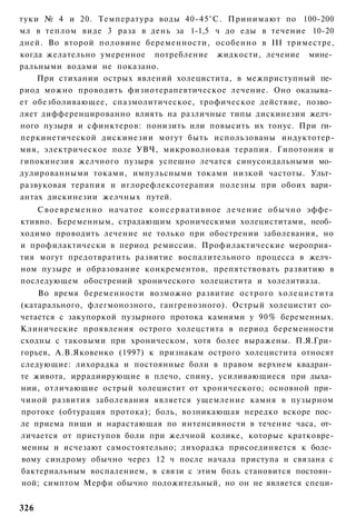туки № 4 и 20. Температура воды 40-45°С. Принимают по 100-200
мл в теплом виде 3 раза в день за 1-1,5 ч до еды в течение 10-20
дней. Во второй половине беременности, особенно в III триместре,
когда желательно умеренное потребление жидкости, лечение мине­
ральными водами не показано.
    При стихании острых явлений холецистита, в межприступный пе­
риод можно проводить физиотерапевтическое лечение. Оно оказыва­
ет обезболивающее, спазмолитическое, трофическое действие, позво­
ляет дифференцированно влиять на различные типы дискинезии желч­
ного пузыря и сфинктеров: понизить или повысить их тонус. При ги­
перкинетической дискинезии могут быть использованы индуктотер-
мия, электрическое поле УВЧ, микроволновая терапия. Гипотония и
гипокинезия желчного пузыря успешно лечатся синусоидальными мо­
дулированными токами, импульсными токами низкой частоты. Ульт­
развуковая терапия и иглорефлексотерапия полезны при обоих вари­
антах дискинезии желчных путей.
    С в о е в р е м е н н о начатое к о н с е р в а т и в н о е л е ч е н и е обычно эффе­
ктивно. Беременным, страдающим хроническими холециститами, необ­
ходимо проводить лечение не только при обострении заболевания, но
и профилактически в период ремиссии. Профилактические мероприя­
тия могут предотвратить развитие воспалительного процесса в желч­
ном пузыре и образование конкрементов, препятствовать развитию в
последующем обострений хронического холецистита и холелитиаза.
    Во время беременности возможно развитие острого холецистита
(катарального, флегмонозного, гангренозного). Острый холецистит со­
четается с закупоркой пузырного протока камнями у 90% беременных.
Клинические проявления острого холецстита в период беременности
сходны с таковыми при хроническом, хотя более выражены. П.Я.Гри­
горьев, А.В.Яковенко (1997) к признакам острого холецистита относят
следующие: лихорадка и постоянные боли в правом верхнем квадран­
те живота, иррадиирующие в плечо, спину, усиливающиеся при дыха­
нии, отличающие острый холецистит от хронического; основной при­
чиной развития заболевания является ущемление камня в пузырном
протоке (обтурация протока); боль, возникающая нередко вскоре пос­
ле приема пищи и нарастающая по интенсивности в течение часа, от­
личается от приступов боли при желчной колике, которые кратковре-
менны и исчезают самостоятельно; лихорадка присоединяется к боле­
вому синдрому обычно через 12 ч после начала приступа и связана с
бактериальным воспалением, в связи с этим боль становится постоян­
ной; симптом Мерфи обычно положительный, но он не является специ-


326
 