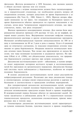 фическим. Желтуха развивается у 20% больных, она вызвана камнем
в общем желчном протоке или его отеком.
     Беременная с острым холециститом должна быть госпитализирова­
на в хирургический стационар, где необходимо решить вопрос об
оперативном лечении, которое допустимо во время беременности с ее
сохранением (De Vore G., 1980; Simon J., 1983). Причем авторы обра­
щают внимание на тот факт, что операции на билиарном тракте во
время беременности обычно проводятся по строгим показаниям в тех
случаях, когда риск "непроведения хирургического лечения, как пред­
ставляется, выше, чем риск операции".
    Вначале проводится консервативное лечение. Для снятия боли внут­
римышечно вводится промедол (2% раствор 1-2 мл), но не морфий, ко­
торый может усилить боль. Внутривенно назначают инфузии гемодеза,
физиологического раствора и другие дезинтоксикационные препараты.
Начинают антибактериальную терапию амоксициллином по 500 мг в
вену и гентамицином по 80 мг 3 раза в день в мышцу. Если в 4-дневный
срок не отмечается улучшения, то показано оперативное лечение неза­
висимо от срока беременности. Операция является оптимальным мето­
дом лечения таких больных. Чем позже она производится от начала бо­
лезни, тем чаще возникают осложнения и ухудшается прогноз. По мне­
нию J.Hiatt et al. (1986), нет убедительных доказательств, что прерыва­
ние беременности улучшает прогноз при остром холецистите.
    Дискинезии желчевыводящих путей - заболевание, в основе которо­
го лежат нарушения моторики желчного пузыря и желчевыводящих
путей без признаков их органического поражения. Дискинезии билиар-
ной системы часто наблюдаются у беременных, особенно во второй
половине беременности.
    В основе дискинезии желчевыводящих путей лежат расстройства
нейрогуморальной регуляции. Различают два вида дискинезии (гипер-
и гипомоторную), которые имеют определенные различия в картине за­
болевания и соответственно в проведении лечебных мероприятий.
    Для гипермоторной дискинезии желчевыводящих путей, которая
чаще встречается в первой половине беременности, характерно перио­
дическое возникновение приступов острых болей в правом подреберье.
В межпристуиный период больные обычно не предъявляют жалоб. Ле­
чение заключается в соблюдении диеты № 5 с ограничением холецис-
токинетических продуктов, назначении спазмолитиков, приеме мине­
ральных вод в теплом виде.
    Гипомоторная дискинезия желчевыводящих путей характеризует­
ся тупыми ноющими болями, чувством тяжести в правом подреберье.

                                                                   327
 