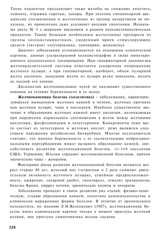 Такие пациентки предъявляют также жалобы на снижение аппетита,
тошноту, отрыжки горечью, запоры. При лечении гипомоторной дис­
кинезии спазмолитики и желчегонные из группы холеретиков не по­
казаны, их применение даже усиливает явления гипотонии. Назнача­
ют диету № 5 с широким введением в рацион холецистокинетических
продуктов. Таким больным необходимы желчегонные препараты из
г р у п п ы х о л е ц и с т о к и н е т и к о в , у м е р е н н ы й прием с т и м у л и р у ю щ и х
средств (экстракт элеутерококка, пантокрин, женьшень).
       Диагноз заболевания устанавливается на основании клинической
картины, данных ультразвуковой холецистографии и (или) минутиро-
ванного дуоденального зондирования. При гипермоторной дискинезии
желчевыделительной системы отмечается ускоренное опорожнение
желчного пузыря, а при гипомоторной, наоборот, объем пузырной
желчи увеличен, эвакуация желчи из пузыря резко замедлена, вплоть
до полной его атонии.
       Дискинезии желчевыводящих путей не оказывают существенного
влияния на течение беременности и ее исход.
       Желчнокаменная болезнь (холелитиаз) - заболевание, характери­
зующееся выпадением желчных камней в печени, желчных протоках
или желчном пузыре, чаще в последнем. Наиболее существенное зна­
чение в образовании желчных камней имеет дисхолия, возникающая
при нарушении нормального соотношения в желчи между желчными
кислотами, фосфолипидами и холестерином. Конкременты чаще все­
го состоят из холестерина и желчных кислот, реже являются след­
ствием нарушения метаболизма билирубина. Многие исследователи
считают, что именно беременность с ее значительными нейрогормо-
нальными пертурбациями может вызывать образование камней, спо­
собствовать развитию желчнокаменной болезни. 1 0 - 2 0 % населения
США, Германии, Италии страдают желчнокаменной болезнью, причем
значительно чаще - женщины.
       Факторами риска развития желчнокаменной болезни являются воз­
раст старше 40 лет, женский пол (эстрогены в 2 раза снижают двига­
т е л ь н у ю активность желчного пузыря), семейная предрасположен­
ность, ожирение, сахарный диабет, гипотиреоз, гемолиз эритроцитов,
болезнь Крона, цирроз печени, хронические колиты и энтериты.
       Заболевание проходит в своем развитии ряд стадий: физико-хими­
ческую, стадию образования камней, латентное камненосительство и
клинически выраженные формы болезни. В отличие от хронического
холецистита, по мнению Л.Н.Валенкевич (1987), желчнокаменная бо­
лезнь имеет клиническую картину только в момент приступа желчной
колики, вне приступа симптоматика весьма скудная.

328
 