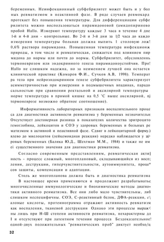 беременных. Неинфекционный субфебрилитет может быть и у бол
ных ревматизмом в неактивной фазе. В ряде случаев ревмокард
протекает без повышения температуры. Для дифференциации субфе
рилитета можно воспользоваться пирамидоновой (амидопириново
пробой Hallo. Измеряют температуру каждые 3 часа в течение 4 дне
1-й и 4-й дни - контрольные. Во 2-й и 3-й дни за 1/2 часа до каждо
измерения температуры больная должна выпить 1 столовую лож!
0,6% раствора пирамидона. Повышенная температура инфекционж
природы, в том числе и ревматическая, снижается под влиянием пир
мидона до нормы или почти до нормы. Субфебрилитет, обусловленнь
термоневрозом или эндокринного генеза пирамидоноустойчив. Про!
Hallo не слишком надежна, но за неимением лучшей она остается
клинической практике (Комаров Ф.И., Сучков А.В, 1998). Температ
ра тела при нейроэндокринном генезе субфебрилитета характеризует
асимметричностью при измерении в подмышечных впадинах, парадо
сальностью при сравнении ректальной и аксилярной температуры
норме температура в прямой кишке на 0,5 °С выше аксилярной, nj
термоневрозе возможно обратное соотношение).

     Информативность лабораторных признаков воспалительного проце
са для диагностики активности ревматизма у беременных незначительн
Отсутствует достоверная разница в показателях количества эритроцито
гемоглобина, лейкоцитов и СОЭ у здоровых беременных и больных ре
матизмом в активной и неактивной фазе. Сдвиг в лейкоцитарной форму.)
влево до миелоцитов (лейкемоидная реакция) нередко наблюдается у зд>
ровых беременных (Балика Ю.Д., Шехтман М.М., 1984) и также не им
ei существенного значения для диагностики ревматизма.
    Согласно современным представлениям, ревматическая акти]
ность - процесс сложный, многоплановый, складывающийся из восп;
ления, деструкции, гиперчувствительности, аутоиммунитета, проце*
сов защиты, компенсации и адаптации.
    Столь же многопланова должна быть и диагностика ревматизма
    В настоящее время применяются и продолжают разрабатыватьс
многочисленные иммунологические и биохимические методы диагно»
тики активного ревматизма. Все они либо мало чувствительны, либ
слишком неспецифичны. СОЭ, С-реактивный белок, ДФА-реакция, с
аловые кислоты, протеинограмма отражают активность ревматизм
как воспаления, тканевой деструкции Однако эти процессы выраж<
ны лишь при Н-Ш степени активности ревматизма, нехарактерны дл
I и отсутствуют при латентном течении процесса Бездоказательное!
одной-двух положительных "ревматических проб" диктует необхо/ц

32
 