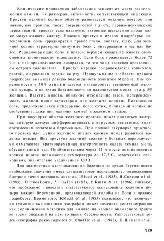 Клинические проявления заболевания зависят от места располо­
жения камней, их размеров, активности, сопутствующей инфекции.
Приступ желчной колики обычно развивается поздним вечером или
ночью, как правило, после погрешностей в диете, нервно-психических
переживаний; тряская езда накануне, активные шевеления плода так­
же могут вызвать колику. Болевой приступ в правом подреберье ин­
тенсивный, боль иррадиирует в правое плечо, лопатку, шею. Для жел­
чной колики характерны минутные боли с интервалами в час или бо­
лее. Рецидивирующие боли в правом верхнем квадранте живота свой­
ственны хроническому холециститу. Если боль продолжается более 72
ч и к ней присоединяется лихорадка, то это чаще является проявлени­
ем острого холецистита. Приступ нередко сопровождается тошнотой,
рвотой, ощущением горечи во рту. Прощупывание в области правого
подреберья вызывает резкую болезненность (симптом Мерфи). Вне бе­
ременности у 30% женщин удается пальпировать увеличенный желч­
ный пузырь, а во время беременности он пальпируется менее, чем у 5%
женщин. Вздутие живота, обильное отхождение газов, непереноси­
мость жирной пищи характерны для желчной колики. Постоянная
боль, продолжающаяся непрерывно более суток, билиарной колике не
свойственна, даже при наличии камней в желчном пузыре.
    При закупорке общего желчного протока может появиться желту­
ха, которую следует дифференцировать с вирусным гепатитом, холе-
статическим гепатозом беременных. При полной закупорке пузырно­
го протока или шейки желчного пузыря камнем может развиться во­
дянка пузыря. Вне приступа желчной колики у больных периодичес­
ки отмечаются кратковременная иктеричность склер, темная моча,
обесцвеченный кал. Приблизительно через 12 ч после возникновения
колики иногда повышается температура до 37,5°С, отмечаются лей­
коцитоз, значительно увеличенная СОЭ.
    Для диагностики желчнокаменной болезнии во время беременности
наибольшее значение имеет ультразвуковое исследование, позволяющее
быстро и точно поставить диагноз. т.А1ще1 et а1. (1985), Я.Спеззоп е1 а1.
(1985), О.^^ооаЪоизе, I. НауГеп (1985), У.Кш1о & а1. (1986) считают,
что необходимо проводить ультразвуковое исследование желчного пу­
зыря каждой беременной, предъявляющей жалобы на боли в нравом
подреберье. Кроме того, .КМасЫ е1 а1. (1985) указывают, что техничес­
ки грамотно выполненная эхография может заменить рентгенографию
как скрининговая методика для выявления камней билиарного тракта
во время операций на нем во время беременности. Ультразвуковая хо-
лецистография рекомендуется Я. 81аиГГег et а1. (1982), К.Шгктеп е! а1.

                                                                     329
 