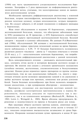 (1984) как часть традиционного ультразвукового исследования бере­
менных. Эхография в 2 раза превосходит по информативности рентге­
нологический метод, учитывая, что холестериновые камни не выявля­
ются рентгеновскими лучами.
    Необходимо проводить дифференциальную диагностику с язвенной
болезнью, острым пиелонефритом, мочекаменной болезнью (правосто­
ронняя почечная колика), острым аппендицитом, острым панкреати­
том. Не следует забывать и об острой пневмонии и инфаркте миокарда
у беременных.
    Наш опыт обследования и ведения 45 беременных, страдавших
желчнокаменной болезнью, показал, что обострение заболевания чаще
(у 85%) развивается во II триместре, у 4 5 % беременность способствует
проявлению скрыто протекающей желчнокаменной болезни. Болевой
синдром - ведущий в клинике заболевания. По данным Р.А.Иванченко-
вой (1986), обследовавшей 240 женщин с желчнокаменной болезнью,
возникновение первых приступов печеночной колики во время беремен­
ности наблюдалось у 8,2%. У 32 больных беременность осложнилась
развитием раннего токсикоза - рвоты (у 7 токсикоз отмечался в течение
22-30 нед.), у 5 - холестатическим гепатозом беременных, что потребо­
вало проведения дифференциальной диагностики с данной патологией.
    Цель консервативного лечения - уменьшить воспалительный про­
цесс, улучшить отток желчи и моторную функцию желчного пузыря и
протоков. Во многом оно сходно с лечением хронического холецистита
(лечебное питание, желчегонные, спазмолитические и болеутоляющие
средства). Однако резко ограничен прием препаратов из группы холеци-
стокинетиков, (так же как дуоденальных тюбажей), т.к. вместе с энер­
гичным оттоком желчи возможно продвижение камней и их ущемление в
шейке желчного пузыря или протоках, появление или резкое усиление
болей. Таким больным целесообразнее при болях назначать ненаркоти­
ческие анальгетики, а при купировании обострения - холекинетики.
      П р е п а р а т ы , с о з д а н н ы е для р а с т в о р е н и я ж е л ч н ы х камней (хе-
нофалк, у р з о ф а л к ) к а т е г о р и ч е с к и п р о т и в о п о к а з а н ы в период бе­
р е м е н н о с т и , п о с к о л ь к у д о к а з а н а их т е р а т о г е н н о с т ь как в экс­
перименте, так и на клиническом материале (Bachzach.W., Hofman А.,
1982; Lewis J., Weingold A., 1985). Врачи обязаны предупреждать бе­
ременных о недопустимости их приема и большом риске для плода.
    При закупорке общего желчного протока камнем, симптомах остро­
го холецистита, если не удается восстановить отток желчи в течение 2-3
нед., показано оперативное вмешательство независимо от срока бере­
менности. Операцию холецистэктомии лучше проводить в конце II три-

330
 
