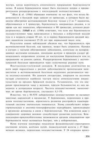 местра, когда вероятность с п о н т а н н о г о прерывания б е р е м е н н о с т и
низка. В конце беременности может быть поставлен вопрос о предва­
рительном родоразрешении с последующей холецистэктомией.
    т
      .Шаи & а1. (1986) обращают внимание на тот факт, что исход бе­
ременности в большой мере зависит от триместра, в котором было вы­
явлено обострение желчнокаменной болезни: только у 2 из 7 пациенток,
обратившихся в I триместре, беременность завершилась родами, в то
время как все пациентки, обратившиеся в III триместре, успешно родо-
разрешились. Л.Н1аП а а1. (1986) отмечают, что если вне беременности
холецистэктомия чаще производится у больных с избыточной массой
тела и в возрасте старше 40 лет, то в период беременности средний воз­
раст пациенток составляет 27-28 лет при нормальной массе тела.
    Результаты наших наблюдений убедили нас, что беременность при
желчнокаменной болезни, как правило, может быть сохранена. Однако
в случаях с частыми обострениями заболевания, длительно не купирую­
щимися желчными коликами, эпизодами желтухи в прошлом следует ре­
комендовать оперативное лечение до наступления беременности или ее
прерывание на ранних сроках. Родоразрешение беременных с желчно­
каменной болезнью производится через естественные родовые пути.
    П о с т х о л е ц и с т э к т о м н ы й с и н д р о м . В последние десятилетия во
всем мире параллельно с ростом заболеваемости хроническим холе­
циститом и желчнокаменной болезнью неуклонно увеличивается чис­
ло холецистэктомий. По данным литературы, операции на желчном
пузыре становятся наиболее частым после аппендектомии вмеша­
тельством на органах брюшной полости. Установлено, что эта опе­
рация производится чаще у женщин, причем большинство из них на­
ходится в детородном возрасте. Частота холецистэктомий, выполняе­
мых во время беременности, составляет 0,1-3%.
    Известно, что у 80-93% небеременных холецистэктомия не вызывает
заметных нарушений в организме. У беременных, перенесших в про­
шлом холецистэктомию, вероятность развития расстройств пищевари­
тельной системы значительно повышается. Этому способствуют нейро-
гормональные и анатомо-топографические пертурбации, происходящие
в организме женщины в связи с беременностью. Эти изменения даже у
совершенно здоровых женщин способствуют развитию холестаза. Ком­
пенсаторно-приспособительные возможности органов пищеварения при
беременности могут истощиться быстрее, чем у небеременных.
    Нами изучены некоторые показатели функционально-структурного
состояния печени, желчных путей, поджелудочной железы у 27 бере­
менных женщин, перенесших холецистэктомию. У 24 операция ироиз-

                                                                                 331
 