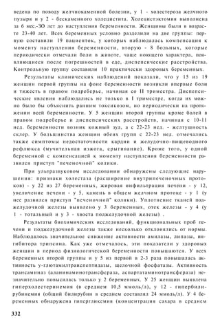 ведена по поводу желчнокаменной болезни, у 1 - холестероза желчного
пузыря и у 2 - бескаменного холецистита. Холецистэктомия выполнена
за 6 мес.-ЗО лет до наступления беременности. Женщины были в возрас­
те 23-40 лет. Всех беременных условно разделили на две группы: пер­
вую составили 19 пациенток, у которых наблюдалась компенсация к
моменту наступления беременности, вторую - 8 больных, которые
периодически отмечали боли в животе, чаще ноющего характера, поя­
вляющиеся после погрешностей в еде, диспепсические расстройства.
Контрольную группу составили 10 практически здоровых беременных.
    Результаты клинических наблюдений показали, что у 15 из 19
женщин первой группы на фоне беременности возникли впервые боли
и тяжесть в правом подреберье, начиная со II триместра. Диспепси­
ческие явления наблюдались не только в I триместре, когда их мож­
но было бы объяснить ранним токсикозом, но периодически на протя­
жении всей беременности. У 5 женщин второй группы кроме болей в
правом подреберье и диспепсических расстройств, начиная с 10-11
нед. беременности возник кожный зуд, а с 22-23 нед. - желтушность
склер. У большинства женщин обеих групп с 22-23 нед. отмечались
также симптомы недостаточности кардии и желудочно-пищеводного
рефлюкса (мучительная изжога, срыгивание). Кроме того, у одной
беременной с компенсацией к моменту наступления беременности ра­
звился приступ "печеночной" колики.
    При ультразвуковом исследовании обнаружены следующие нару­
шения: признаки холестаза (расширение внутрипеченочных прото­
ков) - у 22 из 27 беременных, жировая инфильтрация печени - у 12,
увеличение печени - у 5, камень в общем желчном протоке - у 1 (у
нее развился приступ "печеночной" колики). Уплотнение тканей под­
желудочной железы выявлено у 3 беременных, отек железы - у 4 (у
1 - тотальный и у 3 - хвоста поджелудочной железы) .
    Результаты биохимических исследований, функциональных проб пе­
чени и поджелудочной железы также несколько отклонялись от нормы.
Наблюдалось значительное снижение активности амилазы, липазы, ин­
гибитора трипсина. Как уже отмечалось, эти показатели у здоровых
женщин в период физиологической беременности повышаются. У всех
беременных второй группы и у 5 из первой в 2-3 раза повышалась ак­
тивность у-глютамилтраиспептидазы, щелочной фосфатазы. Активность
трансаминаз (аланинаминотрансфераза, аспартатаминотрансфераза) не­
значительно повысилась только у 2 беременных. У 25 женщин выявлена
гиперхолестеринемия (в среднем 10,5 ммоль/л), у 12 - гипербили-
рубинемия (общий билирубин в среднем составлял 24 ммоль/л). У 4 бе­
ременных обнаружена гипергликемия (концентрация сахара в среднем

332
 