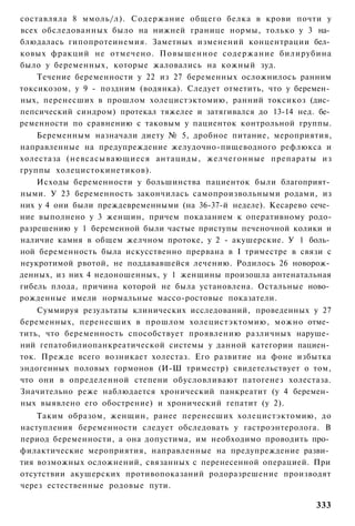 составляла 8 ммоль/л). Содержание общего белка в крови почти у
всех обследованных было на нижней границе нормы, только у 3 на­
блюдалась гипопротеинемия. Заметных изменений концентрации бел­
ковых фракций не отмечено. Повышенное содержание билирубина
было у беременных, которые жаловались на кожный зуд.
    Течение беременности у 22 из 27 беременных осложнилось ранним
токсикозом, у 9 - поздним (водянка). Следует отметить, что у беремен­
ных, перенесших в прошлом холецистэктомию, ранний токсикоз (дис­
пепсический синдром) протекал тяжелее и затягивался до 13-14 нед. бе­
ременности по сравнению с таковым у пациенток контрольной группы.
    Беременным назначали диету № 5, дробное питание, мероприятия,
направленные на предупреждение желудочно-пищеводного рефлюкса и
холестаза (невсасывающиеся антациды, желчегонные препараты из
группы холецистокинетиков).
    Исходы беременности у большинства пациенток были благоприят­
ными. У 23 беременность закончилась самопроизвольными родами, из
них у 4 они были преждевременными (на 36-37-й неделе). Кесарево сече­
ние выполнено у 3 женщин, причем показанием к оперативному родо-
разрешению у 1 беременной были частые приступы печеночной колики и
наличие камня в общем желчном протоке, у 2 - акушерские. У 1 боль­
ной беременность была искусственно прервана в I триместре в связи с
неукротимой рвотой, не поддававшейся лечению. Родилось 26 новорож­
денных, из них 4 недоношенных, у 1 женщины произошла антенатальная
гибель плода, причина которой не была установлена. Остальные ново­
рожденные имели нормальные массо-ростовые показатели.
    Суммируя результаты клинических исследований, проведенных у 27
беременных, перенесших в прошлом холецистэктомию, можно отме­
тить, что беременность способствует проявлению различных наруше­
ний гепатобилиопанкреатической системы у данной категории пациен­
ток. Прежде всего возникает холестаз. Его развитие на фоне избытка
эндогенных половых гормонов (И-Ш триместр) свидетельствует о том,
что они в определенной степени обусловливают патогенез холестаза.
Значительно реже наблюдается хронический панкреатит (у 4 беремен­
ных выявлено его обострение) и хронический гепатит (у 2).
    Таким образом, женщин, ранее перенесших холецистэктомию, до
наступления беременности следует обследовать у гастроэнтеролога. В
период беременности, а она допустима, им необходимо проводить про­
филактические мероприятия, направленные на предупреждение разви­
тия возможных осложнений, связанных с перенесенной операцией. При
отсутствии акушерских противопоказаний родоразрешение производят
через естественные родовые пути.

                                                                 333
 