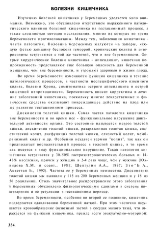 БОЛЕЗНИ КИШЕЧНИКА
      Изучению болезней кишечника у беременных уделяется мало вни­
мания. Возможно, это обусловлено отсутствием выраженного патоло­
гического влияния болезней кишечника на гестационный процесс, а
также сложностью методов исследования, многие из которых во время
беременности противопоказаны. Между тем, заболевания кишечника -
ч а с т я патология. Половина беременных жалуются на запоры, каж­
дую фетью женщину беспокоит геморрой, хронические колиты и энте­
роколиты встречаются с той же частотой, что и вне беременности. Ос­
трые хирургические болезни кишечника - аппендицит, кишечная не­
проходимость представляют еще большую опасность для беременной
женщины, чем вне беременности, и угрожают здоровью и жизни плода.
    Во время беременности изменяются функция кишечника и течение
патологических процессов, в частности неспецифического язвенного
колита, болезни Крона, симптоматика острого аппендицита и острой
кишечной непроходимости. Беременность вносит коррективы в лече­
ние заболеваний кишечника, поскольку многие лекарственные и фи­
зические средства оказывают повреждающее действие на плод или
же развитие гестационного процесса.
     Д и с к и и е з и я т о л с т о й к и ш к и . Самая частая патология кишечника
вне беременности и во время нее - функциональное нарушение двига­
тельной активности органа. Это состояние называется невроз толстой
кишки, дискинезия толстой кишки, раздраженная толстая кишка, спа­
стический колит, дисфункция толстой кишки, слизистый колит, мемб-
ранозный колит и др. Особенно неудачен термин "колит", так как он
предполагает воспалительный процесс в толстой кишке, в то время
как имеется в виду функциональное нарушение. Такая патология ки­
шечника встречается у 30-50% гастроэнтерологических больных и 14-
4 8 % населения, причем у женщин в 2-4 раза чаще, чем у мужчин (Юх-
видова Х . М . и соавт., 1981; Ш е п т у л и н А.А., 1997; З т о ^ Ь А.,
Аккегтап Ь., 1992). Частота ее у беременных неизвестна. Дискинезию
толстой кишки мы выявили у 115 из 200 беременных женщин и у 18 из
56 родильниц. Столь значительное распространение этого заболевания
у беременных обусловлено физиологическими сдвигами в системе пи­
щеварения и ее регуляции в гестационном периоде.
    Во время беременности, особенно во второй ее половине, кишечник
подвергается сдавливанию беременной маткой. При этом частично нару­
шается кровообращение (венозный застой в сосудах малого таза), что от­
ражается на функции кишечника, прежде всего эвакуаторно-моторной:


334
 