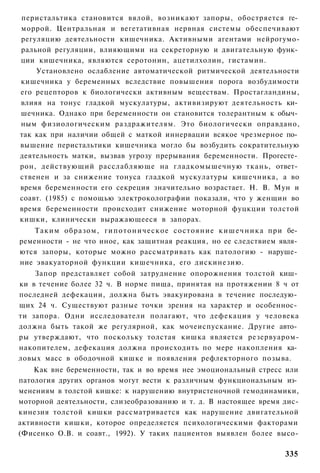 перистальтика становится вялой, возникают запоры, обостряется ге­
моррой. Центральная и вегетативная нервная системы обеспечивают
регуляцию деятельности кишечника. Активными агентами нейрогумо-
ральной регуляции, влияющими на секреторную и двигательную функ­
ции кишечника, являются серотонин, ацетилхолин, гистамин.
    Установлено ослабление автоматической ритмической деятельности
кишечника у беременных вследствие повышения порога возбудимости
его рецепторов к биологически активным веществам. Простагландины,
влияя на тонус гладкой мускулатуры, активизируют деятельность ки­
шечника. Однако при беременности он становится толерантным к обыч­
ным физиологическим раздражителям. Это биологически оправдано,
так как при наличии общей с маткой иннервации всякое чрезмерное по­
вышение перистальтики кишечника могло бы возбудить сократительную
деятельность матки, вызвав угрозу прерывания беременности. Прогесте­
рон, действующий расслабляюще на гладкомышечную ткань, ответ­
ственен и за снижение тонуса гладкой мускулатуры кишечника, а во
время беременности его секреция значительно возрастает. Н. В. Мун и
соавт. (1985) с помощью электроколографии показали, что у женщин во
время беременности происходит снижение моторной фуцкции толстой
кишки, клинически выражающееся в запорах.
    Таким образом, гипотоническое состояние кишечника при бе­
ременности - не что иное, как защитная реакция, но ее следствием явля­
ются запоры, которые можно рассматривать как патологию - наруше­
ние эвакуаторной функции кишечника, его дискинезию.
    Запор представляет собой затруднение опорожнения толстой киш­
ки в течение более 32 ч. В норме пища, принятая на протяжении 8 ч от
последней дефекации, должна быть эвакуирована в течение последую­
щих 24 ч. Существуют разные точки зрения на характер и особеннос­
ти запора. Одни исследователи полагают, что дефекация у человека
должна быть такой же регулярной, как мочеиспускание. Другие авто­
ры утверждают, что поскольку толстая кишка является резервуаром-
накопителем, дефекация должна происходить по мере накопления ка­
ловых масс в ободочной кишке и появления рефлекторного позыва.
    Как вне беременности, так и во время нее эмоциональный стресс или
патология других органов могут вести к различным функциональным из­
менениям в толстой кишке: к нарушению внутристеночной гемодинамики,
моторной деятельности, слизеобразованию и т. д. В настоящее время дис-
кинезия толстой кишки рассматривается как нарушение двигательной
активности кишки, которое определяется психологическими факторами
(Фисенко О.В. и соавт., 1992). У таких пациентов выявлен более высо-

                                                                  335
 