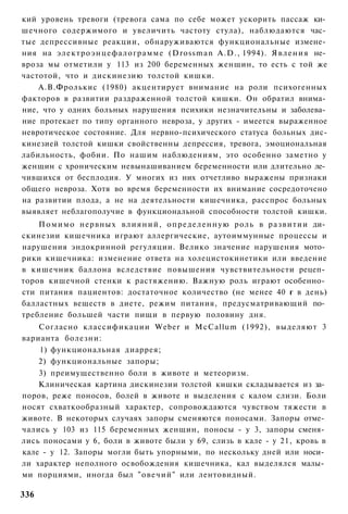 кий уровень тревоги (тревога сама по себе может ускорить пассаж ки­
шечного содержимого и увеличить частоту стула), наблюдаются час­
тые депрессивные реакции, обнаруживаются функциональные измене­
ния на электроэнцефалограмме (Drossman A.D., 1994). Явления не­
вроза мы отметили у 113 из 200 беременных женщин, то есть с той же
частотой, что и дискинезию толстой кишки.
    А.В.Фролькис (1980) акцентирует внимание на роли психогенных
факторов в развитии раздраженной толстой кишки. Он обратил внима­
ние, что у одних больных нарушения психики незначительны и заболева­
ние протекает по типу органного невроза, у других - имеется выраженное
невротическое состояние. Для нервно-психического статуса больных дис-
кинезией толстой кишки свойственны депрессия, тревога, эмоциональная
лабильность, фобии. По нашим наблюдениям, это особенно заметно у
женщин с хроническим невынашиванием беременности или длительно ле­
чившихся от бесплодия. У многих из них отчетливо выражены признаки
общего невроза. Хотя во время беременности их внимание сосредоточено
на развитии плода, а не на деятельности кишечника, расспрос больных
выявляет неблагополучие в функциональной способности толстой кишки.
    П о м и м о нервных влияний, определенную роль в развитии ди­
скинезии кишечника играют аллергические, аутоиммунные процессы и
нарушения эндокринной регуляции. Велико значение нарушения мото­
рики кишечника: изменение ответа на холецистокинетики или введение
в кишечник баллона вследствие повышения чувствительности рецеп­
торов кишечной стенки к растяжению. Важную роль играют особенно­
сти питания пациентов: достаточное количество (не менее 40 г в день)
балластных веществ в диете, режим питания, предусматривающий по­
требление большей части пищи в первую половину дня.
    Согласно классификации Weber и McCallum (1992), выделяют 3
варианта болезни:
    1) функциональная диаррея;
    2) функциональные запоры;
    3) преимущественно боли в животе и метеоризм.
    Клиническая картина дискинезии толстой кишки складывается из за­
поров, реже поносов, болей в животе и выделения с калом слизи. Боли
носят схваткообразный характер, сопровождаются чувством тяжести в
животе. В некоторых случаях запоры сменяются поносами. Запоры отме­
чались у 103 из 115 беременных женщин, поносы - у 3, запоры сменя­
лись поносами у 6, боли в животе были у 69, слизь в кале - у 21, кровь в
кале - у 12. Запоры могли быть упорными, по нескольку дней или носи­
ли характер неполного освобождения кишечника, кал выделялся малы­
ми порциями, иногда был "овечий" или лентовидный.

336
 