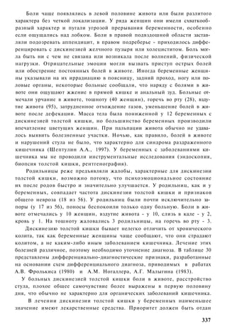 Боли чаще появлялись в левой половине живота или были разлитого
характера без четкой локализации. У ряда женщин они имели схваткооб­
разный характер и пугали угрозой прерывания беременности, особенно
если ощущались над лобком. Боли в правой подвздошной области застав­
ляли подозревать аппендицит, в правом подреберье - приходилось диффе­
ренцировать с дискинезией желчного пузыря или холециститом. Боль мог­
ла быть ни с чем не связана или возникала после волнений, физической
нагрузки. Отрицательные эмоции могли вызвать приступ острых болей
или обострение постоянных болей в животе. Иногда беременные женщи­
ны указывали на их иррадиацию в поясницу, задний проход, ногу или по­
ловые органы, некоторые больные сообщали, что наряду с болями в жи­
воте они ощущают жжение в прямой кишке и анальный зуд. Больные от­
мечали урчание в животе, тошноту (40 женщин), горечь во рту (28), взду­
тие живота (95), затрудненное отхождение газов, уменьшение болей в жи­
воте после дефекации. Масса тела была пониженной у 12 беременных с
дискинезией толстой кишки, но большинство беременных производили
впечатление цветущих женщин. При пальпации живота обычно не удава­
лось выявить болезненные участки. Ночью, как правило, болей в животе
и нарушений стула не было, что характерно для синдрома раздраженного
кишечника (Шептулин А.А., 1997). У беременных с заболеваниями ки­
шечника мы не проводили инструментальные исследования (эндоскопия,
биопсия толстой кишки, рентгенография).
    Родильницы реже предъявляли жалобы, характерные для дискинезии
толстой кишки, возможно потому, что психоэмоциональное состояние
их после родов быстро и значительно улучшается. У родильниц, как и у
беременных, совпадает частота дискинезии толстой кишки и признаков
общего невроза (18 из 56). У родильниц были почти исключительно за­
поры (у 17 из 56), поносы беспокоили только одну больную. Боли в жи­
воте отмечались у 10 женщин, вздутие живота - у 10, слизь в кале - у 2,
кровь у 1. На тошноту жаловались 3 родильницы, на горечь во рту - 3.
    Дискинезию толстой кишки бывает нелегко отличить от хронического
колита, так как беременные женщины чаще сообщают, что они страдают
колитом, а не каким-либо иным заболеванием кишечника. Лечение этих
болезней различное, поэтому необходимо уточнение диагноза. В таблице 30
представлены дифференциально-диагностические признаки, разработанные
на основании схем дифференциального диагноза, приводимых в рабатах
А.В. Фролькиса (1980) и A.M. Ногаллера, А.Г. Малыгина (1983).
   У больных дискинезией толстой кишки боли в животе, расстройство
стула, плохое общее самочувствие более выражены в первую половину
дня, что обычно не характерно для органических заболеваний кишечника.
     В лечении дискинезии толстой кишки у беременных наименьшее
значение имеют лекарственные средства. Приоритет должен быть отдан

                                                                   337
 