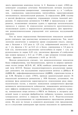 мость применения комплекса тестов. А. С. Каинова и соавт. (1982) ре­
комендуют следующее сочетание биохимических методов исследова­
ния: 1) определение сывороточных гликоиротеидов а,- и ^-глобули­
нов, серомукоида, церулоплазмина, гаптоглобина, характеризующих
интенсивность воспалительной реакции; 2) определение ДНК плазмы
и кислой фосфатазы сыворотки, отражающих степень тканевой дест­
рукции; 3) определение активности Г-6-ФДГ и транскеталазы в эрит­
роцитах, позволяющих косвенно судить о характере патологического
п р о ц е с с а в с е р д ц е ; 4) о п р е д е л е н и е а к т и в н о с т и к р е а т и н к и н а з ы ,
позволяющей судить о выраженности ревмокардита. Для практичес­
ких родовспомогательных учреждений этот комплекс исследований
нереален.
    Тем не менее определенные биохимические показатели целесооб­
разно учитывать при диагностике активности ревматизма. Так, имеет
значение увеличение в сыворотке крови содержания гексоз, связан­
ных с белками в 1,5-2 раза (с 1,25 г/л), нейраминовой кислоты с 0,6
до 1 г/л, фукозы с 0,1 до 0,12 г/л и более, серомукоида в 3-4 раза (с
0,16 г/л), значительное увеличение гаптоглобина (в норме 1 г/л), це­
рулоплазмина (в норме 0,25 г/л), увеличение фракции а 2 -глобулинов
при остром процессе с 8-11 до 17-20%, а при затяжном течении ревма­
тизма - фракции ct-L. глобулинов с 4-6% до 10-11%.
      Многие ревматологи считают, что иммунологические показатели
более информативны, чем биохимические, причем из широко применя­
емых тестов (титры АСЛ-О, АГ, АСК) наиболее демонстративен высо­
кий титр АСЛ-О. Однако неудовлетворенность результатами вынуж­
дает дополнять эти исследования определением антител к ДНКазе В
(АДНК-В), дифосфоииридиннуклеотидазе (АДФН), стреитозим-тестом и
др. Е.М. Петрова и соавт. (1983), проведя сравнительный анализ 36
показателей активности ревматизма у 1058 больных, установили, что
активная фаза ревматизма характеризуется изменениями ряда имму­
нологических тестов, а именно: появлением сывороточного фактора
активности цитотоксичности лейкоцитов, повышением цитотоксичес-
кого эффекта лимфоцитов больного к фибробластам эмбриона челове­
ка, повышением титра антител в РПГА по Бойдену к экстракту сер­
дечной ткани и культуре фибробластов эмбриона человека, наличием
г у м о р а л ь н ы х антител к вирусам К о к с а к и А-13. П е р е ч и с л е н н ы м и
сложными исследованиями не ограничиваются предложения ревмато­
логов. Но дело не только в сложности реализации этих предложений,
но и в отсутствии единодушия при оценке полезности их применения.


                                                                                                    33
 