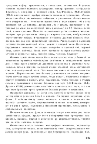 продукты: кефир, простокваша, а также квас, кислые щи. В рацион
питания полезно включить сухофрукты, инжир, финики, натуральные
фруктовые, о в о щ н ы е и ягодные соки. В.Д.Федоров, Ю.В.Дульцев
(1984) подчеркивают особую ценность инжира и чернослива, облада­
ющих способностью вызывать набухание и увеличение объема кишеч­
ного содержимого. Чернослив используют в виде настоя: 100 г ягод
заливают 400 мл кипятка, добавляют 200 г сахара, накрывают и ос­
тавляют до утра; на следующий день выпивают по 0,5 стакана перед
едой, сливы съедают. Полезно пользоваться растительными жирами,
которые при расщеплении образуют жирные кислоты, возбуждающие
перистальтику кишок. Беременные женщины должны избегать сухо­
ядения, так как оно способствует запорам. Рекомендуется выпивать
натощак стакан холодной воды, можно с ложкой меда. Женщинам,
страдающим запорами, не следует употреблять крепкий чай, черный
кофе, какао, шоколад, белый хлеб, особенно из муки высоких сортов,
мучные и слизистые супы, манную кашу, чернику, бруснику.
    Однако одной диеты может быть недостаточно, если у больной не
выработана привычка освобождать кишечник в определенное время
дня. Лучше всего добиваться действия кишечника в утренние часы.
Больная, встав с постели, выпивает стакан холодной воды, фруктового
сока или минеральной воды. Уже одно это может активизировать ки­
шечник. Перистальтика еще больше усиливается во время завтрака.
Через полчаса после приема пищи, когда вялость кишечника исчезает,
следует попытаться вызвать стул. Желательно, чтобы больная в туалете
сидела с поджатыми к животу бедрами, для чего В.Д.Федоров, Ю.В.-
Дульцев (1984) рекомендуют подставить скамеечку под ноги, так как
при этом брюшной пресс принимает большее участие в дефекации.
    Некоторые женщины не могут есть капусту и другие овощи из-за
метеоризма и усиления болей в животе. Им можно назначить муко-
фальк: 1 чайную ложку гранул высыпают в стакан и медленно на­
полняют холодной водой, перемешивают и тотчас выпивают; повторя­
ют 2-6 раз в сутки. Мукофальк позволяет преодолеть привыкание к
слабительным средствам.
    Помимо диеты при функциональном запоре назначают ряд меди­
каментозных средств, прежде всего полиферментные препараты: пан­
креатин, мексаза, фестал в сочетании со спазмолитиками, такими
как но-шпа, галидор, церукал.
    Физические методы лечения: электрофорез новокаина, индуктотер-
мия, электростимуляция, диадинамические токи, синусоидальные мо­
дулированные токи, применяемые вне беременности (Головачев В.Л.,

                                                                339
 