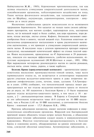 Баймухамегов Ж.Ж., 1985), беременным противопоказаны, так как
велика опасность стимуляции сократительной деятельности матки,
сенсибилизации организма, неблагоприятного воздействия на плод.
Такие методы физического воздействия, как гальванический ворот­
ник по Щербаку, акупунктура, аэроионотерапия, электросон - допу­
стимы до и после родов.
    Назначение слабительных средств нежелательно из-за возможного
прерывания беременности. Это касается не только таких сильно действу­
ющих препаратов, как магния сульфат, карловарская соль, касторовое
масло, но (в меньшей мере) и более слабых, как кора крушины, кора ре­
веня, плоды жостера, листья сенны. Кафиол, бисакодил вызывают схват­
кообразные боли в животе, частый жидкий стул. Усиленная кишечная пе­
ристальтика сопровождается поступлением в кровь увеличенного количе­
ства ацетилхолина, а это приводит к стимуляции сократительной деятель­
ности матки. В последние годы с успехом применяется препарат нормазе
(лактулеза), оказывающий осмотический эффект на стенки толстой киш­
ки. Наши исследования, проведенные на 47 беременных и 29 родильни­
цах, показали его высокую эффективность, удобство использования, от­
сутствие акушерских осложнений (М.М.Шехтман и соавт., 1993, 1996).
При выраженном метеоризме рекомендуются настои из цветов ромашки,
листьев мяты, семян тмина, укропа, а также карболен.
    Болезнь Крона (гранулематозный нлеоколнт) - хроническое грану-
лематозное воспаление преимущественно тонкой кишки, чаще всего
терминального отдела ее, но встречается и сегментарное поражение
других участков желудочно-кишечного тракта и даже вторичное по­
ражение лимфатических узлов, печени, кожи, суставов. Г.А.Григорье­
ва и соавт. (1998) сообщают, что патологический процесс может рас­
пространяться на все отделы желудочно-кишечного тракта от полости
рта до ануса; из 105 пациентов с болезнью Крона у 13 были поражены
верхние отделы желудочно-кишечного тракта, в том числе у 10 - же­
лудок, у 2 - двенадцатиперстная кишка. В Европе и Северной Амери­
ке это заболевание встречается чаще (6-8 случаев на 10 ООО неселе­
ния), чем в России (1,45 на 10 ООО населения), а соотношение болезнь
Крона : язвенный колит - 1:7,5 (Киркин К.К., 1996).
    Причина заболевания неизвестна, имеют значение инфекция и имму­
нологическая сенсибилизация организма. Вирусной или бактериальной
причиной можно объяснить только острое начало болезни, а объяснение
хронического течения заболевания следует искать в иммунологических
нарушениях. Имеется генетическая предрасположенность к болезни
Крона и язвенному колиту, обнаруживаемая на уровне иммунной сис­
темы, слизистой оболочки кишечника. Аутоиммунные заболевания, к

340
 