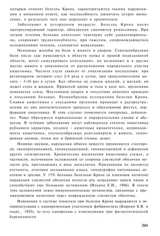 которым относят болезнь Крона, характеризуются такими нарушени­
ями в иммунном ответе, как неспособность закончить острое воспа­
ление, в результате чего оно переходит в хроническое.
    Заболевают в детородном возрасте. Болезнь Крона носит
прогрессирующий характер, обострения сменяются ремиссиями. При
легком течении больные длительно чувствуют себя удовлетворитель­
но, сохраняют трудоспособность; при тяжелом, сопровождающемся
осложнениями течения, становятся инвалидами.
    Основные жалобы на боли в животе и диарею. Схваткообразные
боли после еды появляются в области пупка и правой подвздошной
области, могут симулировать аппендицит, но возникают и в других
местах живота в зависимости от расположения пораженного участка
кишечника. Частота стула зависит от локализации воспаления: при
регионарном энтерите стул 2-4 раза в сутки, при гранулематозном ко­
лите - 3-10 раз в сутки. Кал обычно не совсем жидкий, а мягкий, но
может стать и жидким. Примесей крови и гноя в кале нет, временами
появляется слизь. Постоянная диарея и отсутствие аппетита приводят
к похуданию больных. Разнообразны осложнения болезни Крона.
Спайки кишечника с соседними органами приводят к распростра­
нению на них воспалительного процесса и образованию фистул, пер­
форации кишечника. В этих случаях появляются лихорадка, лейкоци­
тоз. Чаще образуются перианальные и параректальные свищи и абс­
цессы. В течении заболевания могут наблюдаться стенозы кишечника
рубцового характера, позднее - кишечные кровотечения, непроходи­
мость кишечника, опухолеобразные конгломераты в животе, гипох-
ромпая анемия, отеки ног и брюшной стенки, асцит.
    Помимо анемии, нарушения обмена веществ проявляются стеаторе-
ей, гипопротеинемией, гипокальциемией, гипомагниемией и дефицитом
других электролитов. Хронические воспаления кишечника служат, в
частности, источником осложнений со стороны слизистой оболочки по­
лости рта, протекающих в виде васкулитов. Признаками их являются
отечность, очаговая десквамация языка, гипертрофия нитевидных со­
сочков и эрозии. У 15% больных болезнью Крона (и язвенным колитом)
поражения слизистой оболочки полости рта затрудняют прием пищи и
способствуют еще большему истощению (Ильина Е.И., 1986). В генезе
этих осложнений лежат иммунологические механизмы, связанные с про­
никновением антигенов через поврежденную слизистую оболочку.
    Изменения в системе гемостаза при болезни Крона выражаются в ги­
перкоагуляции с одновременным угнетением фибринолиза (Киркин Б.В. и
соавт., 1982), то есть однородны с изменениями при физиологической
беременности.

                                                                341
 