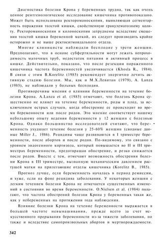 Диагностика болезни Крона у беременных трудна, так как очень
ценное рентгенологическое исследование кишечника противопоказано.
Может быть использована ректороманоскопия, выявляющая сегментар-
ность поражения толстой кишки, свойственную гранулематозному коли­
ту. Ректороманоскопия и колоноскопия затруднены вследствие смеще­
ния толстой кишки беременной маткой, их следует производить крайне
осторожно и не выше ректосигмоидального отдела.
    Многие клиницисты наблюдали бесплодие у трети женщин.
Предполагают, что в основе субфертильности могут лежать непрохо­
димость маточных труб, недостаток питания и активный процесс в
кишке. Действительно, показано, что после резекции пораженного
кишечника частота беременностей увеличивается (Khosla R., 1984).
В связи с этим B.Korelitz (1985) рекомендует энергично лечить ак­
тивную стадию болезни. Мы, как и М.Х.Левитан (1979), A. Lanza
(1985), не наблюдали у больных бесплодия.
     Противоречивы мнения о влиянии беременности на течение бо­
лезни Крона. A.Lanza et al. (1985) отмечают, что болезнь Крона су­
щественно не влияет на течение беременности, роды и плод, за ис­
ключением острых случаев, когда обострение ее происходит во вре­
мя беременности или после родов. Это мнение соответствует нашему
небольшому опыту ведения беременности у 12 женщин с болезнью
К р о н а . О д н а к о б о л ь ш и н с т в о и с с л е д о в а т е л е й с ч и т а ю т , что бере- •
менность ухудшает течение болезни у 25-60% женщин (сводные дан­
ные Miller J., 1986). Рецидивы чаще развиваются в I триместре бере­
менности, после абортов и после родов. По-видимому, это связано с
уровнем эндогенного кортизола, который повышается во II и III три­
местрах беременности, предотвращая обострение, и резко снижается
после родов. Вместе с тем, отмечают возможность обострения болез­
ни Крона в III триместре, вызванную механическим давлением рас­
тущей матки на прилегающие отделы кишечника (Korelitz В., 1985).
    Прогноз лучше, если беременность началась в период ремиссии,
и хуже, если на фоне рецидива заболевания. У некоторых женщин с
легким течением болезни Крона не отмечается существенных измене­
ний в состоянии во время беременности. O.Nielsen et al. (1984) пола­
гают, что частота обострений болезни Крона у беременных такая же,
как у небеременных на протяжении года наблюдения.
      Влияние болезни Крона на течение беременности выражается в
б о л ь ш е й ч а с т о т е н е в ы н а ш и в а н и я , п р е ж д е всего за счет ис­
кусственного прерывания беременности из-за тяжести заболевания, но
также и вследствие самопроизвольных абортов и мертворождаемости.

342
 