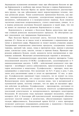 Акушерские осложнения возникают чаще при обострении болезни во вре­
мя беременности и особенно при начале болезни в период беременности.
    Обострение болезни Крона во время беременности диагностиро­
вать трудно, так как заболевание имеет иерсистирующее течение, пол­
ные ремиссии редки. Такие клинические проявления болезни, как ане­
мия, гипопротеинемия, похудание, электролитные нарушения и гипо­
витаминоз, наблюдаются и в межпристунном периоде. Если имеются
частичная кишечная непроходимость, стеноз кишечника, свищи, то и
в период ремиссии состояние больной нарушено в такой мере, что это
не может не сказаться на развитии беременности и плода.
    Беременность у женщин с болезнью Крона допустима при нали­
чии стойкой ремиссии воспалительного процесса. Ее обострение слу­
жит показанием для прерывания беременности.
    При болезни Крона назначают диету, богатую белковыми про­
дуктами (2 г белка на кг массы тела) и витаминами с ограничением клет­
чатки и животного жира. Нарушение ее может вызвать учащение диареи.
Задерживают опорожнение кишечника продукты, содержащие таннин:
черника, крепкий чай, какао, пища в протертом виде, манная и рисовая
каши, слизистые супы, кисели, теплые и горячие блюда. Проводят кор­
рекцию дефицита белков, солей, жидкости путем внутривенных и под­
кожных вливаний. Назначают антианемическую терапию и витамины.
    Основным медикаментозным средством явлются препараты 5-ами-
носалициловой кислоты (5-АСК): сульфасалазин, салазопиридазин и 5-
аминосалициловая кислота. 5-АСК - действенный компонент этих пре­
паратов - ингибирует синтез лейкотриенов, простагландинов и медиа­
торов воспаления в кишечнике. Сульфасалазин - препарат, мало вса­
сывающийся в кишечнике. Его назначают по 0,5 г 4 раза в день 3 дня,
затем дозу увеличивают вдвое и лечат на протяжении 1-2 мес. и доль­
ше. Сульфасалазин проникает через плаценту, но не влияет на плод.
По данным литературы, его следует использовать при беременности.
Концентрация этого препарата в молоке ниже, чем в материнской и
пуповинной крови, поэтому считают, что он вряд ли оказывает вред­
ное действие на ребенка. Сульфасалазин - пролекарство, состоящее из
активной части (месаламин) и молекулы носителя сульфаперидина;
последний ответственен за непереносимость препарата некоторыми
больными. В последние годы выпущен прерарат месаламин, таблетка
которого (0,4 г) благодаря рН-чувствительной полимерной оболочке
достигает толстой кишки в количествах, обеспечивающих терапевти­
ческую эффективность. Ежедневный прием 0,8-2,6 г этого препарата
позволяет длительно поддерживать ремиссию у пациентов с болезнью
Крона и неспецифическим язвенным колитом.

                                                                  343
 