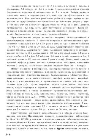 Салазопиридазин применяют по 2 г в день в течение 4 недель, а
следующие 3-4 недели по 1,5 г в день. 5-аминосалициловая кислота
(салофальк, месалазин) назначается до 3 г в день. Эффективность
препарата выше, а переносимость лучше, чем сульфасалазина и са-
лазопиридина. При лечении родильниц ребенка следует временно пе­
ревести на искусственное вскармливание во избежание диареи у него.
В тяжелых случаях назначают преднизолон по 40-60 мг в день; лечение
продолжается 1-1,5 м е с , затем дозу постепенно уменьшают. Такое ко­
личество преднизолона может повредить развитию плода, и продол­
жение беременности в этом случае нецелесообразно.
    При обострениях диареи назначают вяжущие, обволакивающие и
адсорбирующие средства. В качестве вяжущих и обволакивающих при­
меняются таннальбин по 0,5 г 3-4 раза в день до еды, кальция карбонат
- по 0,5 г 3 раза в день за 30 мин. до еды. Адсорбирующие средства свя­
зывают токсины, адсорбируют газы, уменьшают метеоризм и интокси­
кацию: энтеродез (5 г растворяют в 100 мл кипяченой воды 1-2 раза в
день), карболен 0,5 г (по 2-3 таблетки 3-4 раза в день), полифепан (по I
столовой ложке в 1/2 стакана воды 3 раза в день). Отчетливый антиди-
арейный эффект удается достичь применением имодиума; назначают
вначале 2 капсулы, затем после каждого жидкого стула по 1 капсуле.
      Имеет значение ф и т о т е р а п и я . Бактериостатическое действие в
кишечнике проявляют черника, шиповник, земляника, клюквенный и
гранатовый сок. Спазмолитическим, болеутоляющим эффектом обла­
дают ромашка, мята, тысячелистник, шалфей, календула, зверобой.
Вяжущее, противопоносное и противовоспалительное действие ока­
з ы в а ю т кора дуба, т р а в а з в е р о б о я , корни к р о в о х л е б к и , с о п л о д ь я
ольхи, плоды черемухи и черники. Наиболее сильно тормозят мото­
рику кишечника, а также о к а з ы в а ю т п р о т и в о в о с п а л и т е л ь н о е дей­
ствие горец змеиный, дуб, кровохлебка, лапчатка, ольха, черемуха,
черника (Окороков А.Н., 1995). Самое э ф ф е к т и в н о е средство при
хронических поносах - отвар корня кровохлебки. Его готовят и при­
нимают так же, как отвар коры дуба, лапчатки, плодов ольхи: 2 сто­
ловые ложки сырья заливают 0,5 л кипятка, кипятят 20 мин. Прини­
мают по 2 столовые ложки 5-6 раз в день за 30 мин. до еды.
    Дискутируются вопросы о целесообразности и объеме лечения бере­
менных женщин. Представляет интерес парадоксальное наблюдение
N. К а г ^ й г (1985): у женщин с воспалительными заболеваниями ки­
шечника (болезнь Крона, неспецифический язвенный колит), получав­
ших лечение во время беременности, спонтанные выкидыши и рождение
незрелых плодов отмечались чаще, чем в 1рупие нелеченых ж е н щ и н .

344
 