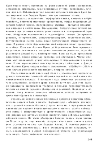 Если беременность протекала на фоне активной фазы заболевания,
осложнения встречались чаще независимо от того, проводилось лече­
ние или нет. Неблагоприятное влияние активного процесса было бо­
лее выражено при болезни Крона, чем при язвенном колите.
    При тяжелых осложнениях; перфорация кишки, кишечная непро­
ходимость, повторное массивное кровотечение, острая токсическая ди-
латация толстой кишки, формирование абсцесса - требуется немедлен­
ная операция в любом сроке беременности. Хирургическое лечение по­
казано и при развитии сепсиса, резистентности к консервативной тера­
пии, обструкции мочеточника и гидронефрозе, свищах (энтероэнте-
ральных, энтерокожных, энтеромочепузырных, ректовагинальных).
Внутриутробная смерть плода после хирургических вмешательств ве­
лика. В ранние сроки беременности этой операции может предшество­
вать аборт. Если при болезни Крона до беременности была произведе­
на резекция кишечника и наступила клиническая ремиссия, исход бе­
ременности должен быть благоприятным. Если же была произведена
илеостомия, можно опасаться пролапса или обструкции. Чтобы избе­
жать этих осложнений, нужно воздержаться от беременности в течение
года. Из-за иерианальных или параректальных абсцессов и фистул
при болезни Крона следует избегать эиизиотомии. Ы.КаНоуИг (1985) в
этих случаях рекомендует производить кесарево сечение.
    Н е с п е ц и ф и ч е с к и й я з в е н н ы й к о л и т - хроническое некротизи-
рующее воспаление слизистой оболочки прямой и толстой кишки не­
инфекционной природы. В последние годы отмечается учащение слу­
чаев заболевания, особенно среди женщин 20-40 лет. Для этой болез­
ни характерны необычайное упорство и большая продолжительность
течения со сменой периодов обострения и ремиссий. Клиницисты от­
метили, что у женщин рецидивы заболевания нередко наступают во
время менструаций и в менопаузе.
    Основными клиническими признаками являются кишечные крово­
течения, диарея и боли в животе. Кровотечение - обильное или скуд­
ное - ранний признак болезни у трети женщин, а при развернутой
клинической картине неспецифического язвенного колита наблюда­
ется всегда и свидетельствует о кровоточивости множественных мел­
ких язвочек или крупных язвенно-некротических дефектах слизистой
оболочки кишки. Во время обострения болезни поносы очень частые,
до 20 раз в сутки, стул жидкий, содержит много гноя, слизи и крови
(чем отличается от кала при болезни Крона). В периоды ремиссии
стул бывает оформленным. Боли схваткообразного характера, ту­
пые, локализуются в левой подвздошной области или охватывают
весь живот. После дефекации они проходят.

                                                                               345
 