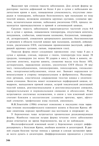 Выделяют три степени тяжести заболевания. Для легкой формы ха­
рактерны: частота дефекаций не более 4 раз в сутки с небольшим ко­
личеством крови в кале, повышенная утомляемость, отсутствие лихо­
радки и тахикардии, небольшая болезненность при пальпации по ходу
толстой кишки, возможны синовиты крупных суставов, узловатая эри­
тема, незначительная анемия, небольшое увеличение СОЭ, процесс ло­
кализуется преимущественно в прямой и сигмовидной кишках.
    Средняя тяжесть заболевания характеризуется частотой стула 4-8
раз в сутки с кровью, повышением температуры, отсутствием аппетита,
похуданием, слабостью, кишечными коликами, бледностью, тахикарди­
ей, дегидратацией, снижением артериального давления, болезненностью
и урчанием в области толстой кишки при пальпации, анемией, лейкоци­
тозом, увеличением СОЭ, системными проявлениями (желтухой, дефигу-
рацией крупных суставов, сыпью, поражением глаз).
      Тяжелая форма имеет следующие проявления: стул чаще 8 раз в
сутки с кровью, слизью, нередко с гноем, температура тела выше 38
градусов, тахикардия (не менее 90 ударов в мин.), боли в животе, от­
сутствие аппетита, вздутие живота, снижение массы тела более 10%,
дегидратация, выраженная анемия, увеличение СОЭ (более 30 мм/
час), гипоальбуминемия, гипонатриемия, гипохлоремия, гипокалие-
мия, г и п е р г а м м а г л о б у л и н е м и я , отеки ног. Б ы в а ю т нарушения ге-
мокоагуляции в сторону гиперкоагуляции и фибринолиза. Пальпиру­
ется урчащая, спастически сокращенная толстая кишка с уплотнен­
ными стенками. Болезнь может осложниться перфорацией кишки, ге­
морроем, выпадением прямой кишки, острой токсической дилатацией
толстой кишки, ректовагинальными и ректовезикальными свищами,
п а р а р е к т а л ь н ы м и и п е р и а н а л ь н ы м и свищами и абсцессами. Реже
встречаются системные осложнения, в связи с чем язвенный колит
считают близким к коллагенозам: узловатая эритема, ирит, афтоз-
ный стоматит, трофические язвы голеней, амилоидоз.
    Н.В.Элыптейн (1986) отмечает изменение в последние годы харак­
тера течения неспецифического язвенного колита и болезни Крона: об­
щие симптомы нередко преобладают над местными и опережают их.
    У беременных чаще встречается хроническая рецидивирующая
форма. Наиболее тяжелая острая форма течения этого заболевания
редко отмечается во время беременности, мы ее не наблюдали.
    Неспецифический язвенный колит у беременных следует диффе­
ренцировать с болезнью Крона, амебным колитом и дизентерией. В ран­
ней стадии болезни частые поносы с кровью и слизью заставляют преж­
де всего думать о дизентерии. Дифференциация проводится с учетом

346
 