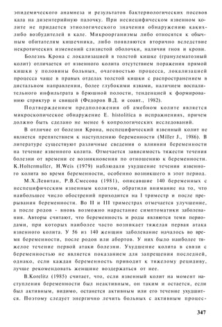 эпидемического анамнеза и результатов бактериологических посевов
кала на дизентерийную палочку. При несиецифическом язвенном ко­
лите не придается этиологического значения обнаружению каких-
либо возбудителей в кале. Микроорганизмы либо относятся к обыч­
ным обитателям кишечника, либо появляются вторично вследствие
некротических изменений слизистой оболочки, наличия гноя и крови.
    Болезнь Крона с локализацией в толстой кишке (гранулематозный
колит) отличается от язвенного колита отсутствием поражения прямой
кишки у половины больных, очаговостью процесса, локализацией
процесса чаще в правых отделах толстой кишки с распространением в
дистальном направлении, более глубокими язвами, наличием воспали­
тельного инфильтрата в брюшной полости, тенденцией к формирова­
нию стриктур и свищей (Федоров В.Д. и соавт., 1982).
    П о д т в е р ж д е н и е м п р е д п о л о ж е н и я об амебном колите является
микроскопическое обнаружение Е. histolitica в испражнениях, причем
должно быть сделано не менее 6 копрологических исследований.
    В отличие от болезни Крона, неспецифический язвенный колит не
является препятствием к наступлению беременности (Miller J., 1986). В
литературе существуют различные сведения о влиянии беременности
на течение язвенного колита. Отмечается зависимость тяжести течения
болезни от времени ее возникновения по отношению к беременности.
K.Holtermuller, H.Weis (1979) наблюдали ухудшение течения язвенно­
го колита во время беременности, особенно возникшего в этот период.
    М.Х.Левитан, Р.В.Смесова (1981), описавшие 140 беременных с
неспецифическим язвенным колитом, обратили внимание на то, что
наибольшее число обострений приходится на I триместр и после пре­
рывания беременности. Во II и III триместрах отмечается улучшение,
а после родов - вновь возможно нарастание симптоматики заболева­
ния. Авторы считают, что беременность и роды являются теми перио­
дами, при которых наиболее часто возникает тяжелая первая атака
язвенного колита. У 56 из 140 женщин заболевание началось во вре­
мя беременности, после родов или абортов. У них было наиболее тя­
желое течение первой атаки болезни. Ухудшение колита в связи с
беременностью не является показанием для запрещения последней,
однако, если каждая беременность приводит к тяжелому рецидиву,
лучше рекомендовать женщине воздержаться от нее.
    B.Korelitz (1985) считает, что, если язвенный колит на момент на­
ступления беременности был неактивным, он таким и остается, если
был активным, видимо, останется активным или его течение ухудшит­
ся. Поэтому следует энергично лечить больных с активным процес-

                                                                               347
 