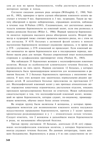 сом до или во время беременности, чтобы достигнуть ремиссии в
интересах матери и плода.
     Согласно сводным данным ряда авторов (Willoughdy С, 1980; Niel­
sen О., 1983), примерно в трети случаев обострение язвенного колита на­
ступает в течение 9 мес. беременности и 3 мес. пуэрнерия. Такую же час­
тоту обострений в группе небеременных, страдающих колитом, наблюдал
в течение года O.Nielsen (1983). Следовательно, нет достаточных доказа­
тельств влияния беременности на язвенный колит, если она развилась в
период ремиссии болезни (Wilier J., 1986). Первый триместр беременнос­
ти является периодом высокого риска обострения колита. Второй три­
местр и пуэрперий также считают временем высокого риска, но с этим не
все согласны. У 4 5 % больных с активной фазой колита в момент
наступления беременности возникает ухудшение процесса, в то время как
у 2 5 % - улучшение, у 2 5 % изменений не происходит. Если язвенный ко­
лит начинается во время беременности или в послеродовом периоде, осо­
бенно высок риск для матери. Однако современный опыт использования
стероидов и сульфасалазина противоречит этому (Nielsen О., 1983).
     Мы наблюдали 35 беременных женщин с неспецифическим язвенным
колитом. Исходя из особенностей клинического течения болезни, их
распределили на пять групп. Первую составили 12 больных, у которых
беременность была провоцирующим моментом для возникновения и ра­
звития болезни. У 2 больных беременность протекала с явлениями ток­
сикоза. У всех этих женщин она закончилась нормальными родами здо­
ровых детей. В дальнейшем больные прослежены на протяжении 2-7
лет. Неспецифический язвенный колит у них протекал относительно лег­
ко: поражение кишечника ограничилось дистальным отделом, никаких
признаков прогрессирования болезни не отмечено. Наши наблюдения
свидетельствуют о том, что неспецифический язвенный колит, возник­
ший во время беременности, которая служит, по-видимому, провоциру­
ющим моментом, обычно имеет более легкое течение.
   Во вторую группу были включены 4 женщины, у которых прово­
цирующим моментом для возникновения язвенного колита послужило
искусственное прерывание беременности, причем у 3 колит принял
хроническое рецидивирующее и у 1 - относительно легкое течение.
Следует отметить, что 2 женщины в дальнейшем имели беременности
и роды, не вызывавшие обострений болезни.
   Третью группу составили 10 больных, длительно (2-16 лет) страда­
ющих неспецифическим язвенным колитом, у которых беременность
иногда ухудшает течение болезни. По данным литературы, таких жен­
щин большинство. Беременность и роды у 4 из них существенно не от-

348
 