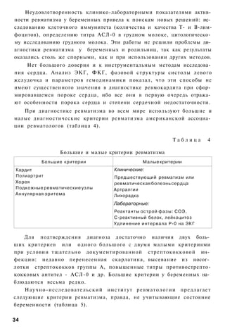 Неудовлетворенность клинико-лабораторными показателями актив­
ности ревматизма у беременных привела к поискам новых решений: ис­
следованию клеточного иммунитета (количества и качества Т- и В-лим-
фоцитов), определению титра АСЛ-0 в грудном молоке, цитологическо­
му исследованию грудного молока. Эти работы не решили проблемы ди­
агностики ревматизма у беременных и родильниц, так как результаты
оказались столь же спорными, как и при использовании других методов.
    Нет большого доверия и к инструментальным методам исследова­
ния сердца. Анализ ЭКГ, ФКГ, фазовой структуры систолы левого
желудочка и параметров гемодинамики показал, что эти способы не
имеют существенного значения в диагностике ревмокардита при сфор­
мировавшемся пороке сердца, ибо все они в первую очередь отража­
ют особенности порока сердца и степени сердечной недостаточности.
   При диагностике ревматизма во всем мире используют большие и
малые диагностические критерии ревматизма американской ассоциа­
ции ревматологов (таблица 4).

                                                       Таблица     4

                Большие и малые критерии ревматизма
         Большие критерии                    Малые критерии
Кардит                            Клинические:
Полиартрит                        Предшествующий ревматизм или
Хорея                             ревматическая болезнь сердца
Подкожные ревматические узлы      Артралгии
Аннулярная эритема                Лихорадка
                                  Лабораторные:
                                  Реактанты острой фазы: СОЭ,
                                  С-реактивный белок, лейкоцитоз
                                  Удлинение интервала Р-0 на ЭКГ


    Для подтверждения диагноза достаточно наличия двух боль­
ших критериев или одного большого с двумя малыми критериями
при условии тщательно документированной стрептококковой ин­
фекции: недавно перенесенная скарлатина, высевание из носог­
лотки стрептококков группы А, повышенные титры противострепто-
кокковых антител - АСЛ-0 и др. Большие критерии у беременных на­
блюдаются весьма редко.
    Научно-исследовательский институт ревматологии предлагает
следующие критерии ревматизма, правда, не учитывающие состояние
беременности (таблица 5).

34
 