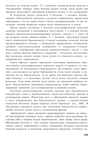 разились на течении колита. У 1 наступил легкий рецидив болезни в
послеродовом периоде. Одна больная умерла вскоре после родов при
явлениях тяжелейшего обострения язвенного колита и его осложнений.
    В четвертую группу включили 4 больных, у которых возник­
новение беременности настолько улучшило клинические проявления
заболевания, что их можно было считать выздоровевшими. У них от­
мечалась стойкая ремиссия колита после беременности и родов.
    Пятую группу составили 5 больных неспецифическим язвенным
колитом, возникшим и развившимся после родов. У 2 женщин болень
приняла хронически-рецидивирующее течение, причем у 1 через 10
лет развился стеноз прямой кишки. У 1 больной, заболевшей вскоре
после нормальной беременности и родов язвенным колитом быстро
прогрессирующего течения, с лихорадкой, артралгиями, истощением,
анемией, г е п а т о л и е н а л ь н ы м синдромом и синдромом Стивена-
Джонсона, повторными обильными кровотечениями, спустя 3 года
после начала болезни произвели операцию - тотальную колэктомию.
Две женщины умерли вскоре после родов от язвенного колита, ос­
ложнившегося перитонитом.
    Таким образом, удается проследить некоторую зависимость тяже­
сти течения неспецифического язвенного колита от времени его воз­
никновения по отношению к беременности. Он наиболее легко проте­
кает, если развился во время беременности. Если колит возник за не­
сколько лет до беременности, то во время нее рецидивы обычно бы­
вают легкими, а в некоторых случаях после родов наступает стойкая
ремиссия. Если колит возник после родов, он протекает наиболее тя­
жело. Искусственное прерывание беременности может явиться прово­
цирующим моментом для возникновения и рецидива колита.
    Усиление кровоснабжения тазовых органов при беременности
способствует отеку и кровоточивости слизистой оболочки прямой и
сигмовидной кишок. Известную роль в обострении процесса играют
и часто наблюдаемые при беременности запоры, и травматизация
слизистой оболочки кишки твердым калом (Грейналь З.А., 1992). В
обострении язвенного колита при повторной беременности опреде­
ленное значение может иметь и психический фактор. ,
     Беременность может оказывать провоцирующее влияние на латент­
но протекающий язвенный колит, причем особенно часто рецидивы на­
ступают либо в первые недели беременности, либо вскоре после родов.
Обострению болезни в этих случаях способствуют эндокринно-вегета-
тивные сдвиги, кровопотеря в родах, всасывание большого количества
тканевой жидкости и изменение реактивности организма. Стихание ак-

                                                                   349
 