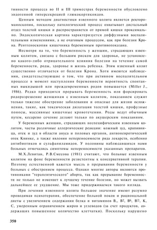 тивности процесса во II и III триместрах беременности обусловлено
эндогенной гиперсекрецией глюкокортикоидов.
    Ценным методом диагностики язвенного колита является ректоро­
маноскопия, поскольку патологический процесс охватывает дистальный
отдел толстой кишки и распространяется от прямой кишки проксималь­
но. Эндоскопическая картина характеризуется диффузными воспали­
тельными изменениями, а не очаговым процессом, как при болезни Кро­
на. Рентгеноскопия кишечника беременным противопоказана.
    Несмотря на то, что беременность у женщин, страдающих язвен­
ным колитом, связана с большим риском для здоровья, не установле­
но какого-либо отрицательного влияния болезни на течение самой
беременности, роды, здоровье и жизнь ребенка. Этим язвенный колит
существенно отличается от болезни Крона. Хотя имеются наблюде­
ния, свидетельствующие о том, что при активном воспалительном
процессе в момент наступления беременности вероятность спонтан­
ных выкидышей или преждевременных родов повышается (Miller J.,
1986). Редко приходится прерывать беременность или форсировать
родоразрешение женщинам с язвенным колитом, показанием служит
только тяжелое обострение заболевания и опасные для жизни ослож­
нения, такие, как токсическая дилатация толстой кишки, профузные
поносы, массивные кишечные кровотечения. Роды ведут обычным
путем, кесарево сечение делают только по акушерским показаниям.
    У беременных женщин, страдающих неспецифическим язвенным ко­
литом, часты различные аллергические реакции: кожный зуд, крапивни­
ца, отек и зуд в области ануса и половых органов, ангионевротический
отек Квинке, а также явления непереносимости ряда лекарств, особенно
антибиотиков и сульфаниламидов. У половины наблюдавшихся нами
больных отмечались симптомы непереносимости указанных препаратов.
    М.Х.Левитан, Р.В.Смесова (1981) считают, что больные язвенным
колитом на фоне беременности резистентны к консервативной терапии.
Поэтому естественной кажется мысль о прерывании беременности у
больных с обострением процесса. Однако многие авторы являются про­
тивниками "терапевтического" аборта, так как прерывание беременнос­
ти не только не изменяет к лучшему течение болезни, но может вызвать
дальнейшее ее ухудшение. Мы тоже придерживаемся такого взгляда.
    При лечении язвенного колита большое значение имеют разумно
проводимая психотерапия, обеспечение больной покоя и рациональной
диеты с увеличением содержания белка и витаминов В,, В2, В6, В |2 , К,
С, умеренным ограничением жиров и углеводов (за счет продуктов, со­
держащих повышенное количество клетчатки). Поскольку нарушено

350
 