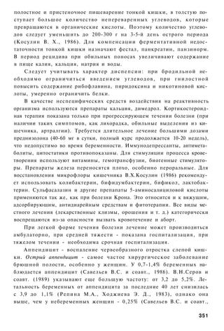 полостное и пристеночное пищеварение тонкой кишки, в толстую по­
ступает большое количество непереваренных углеводов, которые
превращаются в органические кислоты. Поэтому количество углево­
дов следует уменьшить до 200-300 г на 3-5-й день острого периода
(Косулин В. X., 1986). Для к о м п е н с а ц и и ф е р м е н т а т и в н о й недос­
таточности тонкой кишки назначают фестал, панкреатин, панзинорм.
В период рецидива при обильных поносах увеличивают содержание
в пище калия, кальция, натрия и воды.
      С л е д у е т у ч и т ы в а т ь х а р а к т е р д и с п е п с и и : при б р о д и л ь н о й не­
о б х о д и м о о г р а н и ч и т ь с я в в е д е н и е м у г л е в о д о в , при г н и л о с т н о й
повысить содержание рибофлавина, пиридоксина и никотиновой кис­
лоты, умеренно ограничить белки.
      В качестве неспецифических средств воздействия на реактивность
организма используются препараты кальция, димедрол. Кортикостероид-
ная терапия показана только при прогрессирующем течении болезни (при
наличии таких симптомов, как лихорадка, обильные выделения из ки­
шечника, артралгии). Требуется длительное лечение большими дозами
преднизолона (40-60 мг в сутки, полный курс продолжается 10-20 недель),
что недопустимо во время беременности. Иммунодепрессанты, антимета­
болиты, цитостатики противопоказаны. Для стимуляции процесса крове­
творения используют витамины, гемотрансфузии, биогенные стимулято­
ры. Препараты железа переносятся плохо, особенно пероральные. Для
восстановления микрофлоры кишечника В.Х.Косулин (1986) рекоменду­
ет использовать колибактерин, бифидумбактерин, бификол, лактобак-
терин. Сульфасалазин и другие препапаты 5-аминосалициловой кислоты
применяются так же, как при болезни Крона. Это относится и к вяжущим,
адсорбирующим, антидиарейным средствам и фитотерапии. Все виды ме­
стного лечения (лекарственные клизмы, орошения и т. д.) категорически
воспрещаются из-за опасности вызвать кровотечение и аборт.
    При легкой форме течения болезни лечение может производиться
амбулаторно, при средней тяжести - показана госпитализация, при
тяжелом течении - необходима срочная госпитализация.
    А п п е н д и ц и т - воспаление червеобразного отростка слепой киш­
ки. Острый аппендицит - самое частое хирургическое заболевание
брюшной полости, особенно у женщин. У 0,7-1,4% беременных на­
блюдается аппендицит (Савельев B.C. и соавт., 1986). В.Н.Серов и
соавт. (1989) указывают еще большую частоту: от 3,2 до 5,2%. Ле­
тальность беременных от аппендицита за последние 40 лет снизилась
с 3,9 до 1,1% ( Р е п и н а М.А., Х о д ж и е в а Э. Д., 1983), о д н а к о она
выше, чем у небеременных женщин - 0,25% (Савельев B.C. и соавт.,

                                                                                               351
 