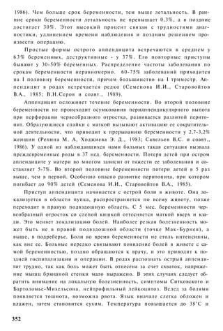 1986). Чем больше срок беременности, тем выше летальность. В ран­
ние сроки беременности летальность не превышает 0,3%, а в поздние
достигает 30%. Этот высокий процент связан с трудностями диаг­
ностики, удлинением времени наблюдения и поздним решением про­
извести операцию.
     Простые формы острого аппендицита встречаются в среднем у
6 3 % беременных, деструктивные - у 37%. Его повторные приступы
бывают у 30-50% беременных. Распределение частоты заболевания по
срокам беременности неравномерно. 60-75% заболеваний приходится
на I половину беременности, причем большинство на I триместр. Ап­
пендицит в родах встречается редко (Семенова И.И., Старовойтов
В.А., 1985; В.Н.Серов и соавт., 1989).
    Аппендицит осложняет течение беременности. Во второй половине
беременности не происходит осумкования периаппендикулярного выпота
при перфорации червеобразного отростка, развивается разлитой перито­
нит. Образующиеся спайки с маткой вызывают активацию ее сократитель­
ной деятельности, что приводит к прерыванию беременности у 2,7-3,2%
женщин (Репина М. А, Ходжиева Э. Д., 1983; Савельев B.C. и соавт.,
1986). У одной из наблюдавшихся нами больных такая ситуация вызвала
преждевременные роды в 37 нед. беременности. Потеря детей при остром
аппендиците у матери во многом зависит от тяжести ее заболевания и со­
ставляет 5-7%. Во второй половине беременности потери детей в 5 раз
выше, чем в первой. Особенно опасно развитие перитонита, при котором
погибает до 90% детей (Семенова И.И., Старовойтов В.А., 1985).
    Приступ аппендицита начинается с острой боли в животе. Она ло­
кализуется в области пупка, распространяется по всему животу, позже
переходит в правую подвздошную область. С 5 мес. беременности чер­
веобразный отросток со слепой кишкой оттесняется маткой вверх и кза­
ди. Это меняет локализацию болей. Наиболее резкая болезненность мо­
жет быть не в правой подвздошной области (точке Мак-Бурнея), а
выше, в подреберье. Боли во время беременности не столь интенсивны,
как вне ее. Больные нередко связывают появление болей в живете с са­
мой беременностью, поздно обращаются к врачу, и это приводит к по­
здней госпитализации и операции. В родах распознать острый аппенди-
тит трудно, так как боль может быть отнесена за счет схваток, напряже­
ние мышц брюшной стенки мало выражено. В этих случаях следует об­
ратить внимание на локальную болезненность, симптомы Ситковского и
Бартоломье-Михельсона, нейтрофильный лейкоцитоз. Вслед за болями
появляется тошнота, возможна рвота. Язык вначале слегка обложен и
влажен, затем становится сухим. Температура повышается до 38°С и


352
 