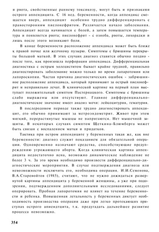 и рвота, свойственные раннему токсикозу, могут быть и признаками
острого аппендицита. С 16 нед. беременности, когда аппендикс сме­
щается вверх, аппендицит особенно трудно д и ф ф е р е н ц и р о в а т ь с
правосторонним пиелонефритом. Различается начало заболевания.
Аппендицит всегда начинается с болей, а затем повышается темпера­
тура и появляется рвота; пиелонефрит - с озноба, рвоты, лихорадки и
лишь после этого возникают боли.
    В конце беременности расположение аппендикса может быть ближе
к правой почке или желчному пузырю. Симптомы с брюшины перекры­
ты большой маткой. В этих случаях диагноз ставится обычно поздно -
после того, как произошла перфорация аппендикса. Дифференциальная
диагностика с острым холециститом бывает крайне трудной, правильно
диагностировать заболевание можно только во время лапаротомии или
лапороскопии. Частая причина диагностических ошибок - забрюшин-
ное расположение аппендикса, который принимают за острый пиелонеф­
рит и неправильно лечат. В клинической картине на первый план выс­
тупает положительный симптом Пастернацкого. Симптомы с брюшины
слабо в ы р а ж е н ы или отсутствуют. Г л а в н о е д и ф ф е р е н ц и а л ь н о -
диагностическое значение имеет анализ мочи: лейкоцитурия, гематурия.
     В послеродовом периоде также трудно диагностировать аппенди­
цит, его обычно принимают за метроэндометрит. Живот при этом
мягкий, перерастянутые мышцы не напрягаются. Нет мышечной за­
щ и т ы . В некоторых случаях симптом Щ е т к и н а - Б л ю м б е р г а может
быть связан с воспалением матки и придатков.
    Тактика при остром аппендиците у беременных такая же, как вне
беременности: диагноз служит показанием для обязательной опера­
ции. О д н о в р е м е н н о назначают средства, способствующие предуп­
реждению угрожающего аборта. Когда клиническая картина аппен­
дицита недостаточно ясна, возможно динамическое наблюдение не
более 3 ч. За это время необходимо произвести дифференциально-ди­
агностические мероприятия. В случае подтверждения диагноза или
невозможности исключить его, необходима операция. И.И.Семенова,
В.А.Старовойтов (1985), считают, что не нужно дожидаться развер­
нутой картины аппендицита у беременной женщины, а уже при подо­
зрении, подтвержденном дополнительными исследованиями, следует
оперировать. Пробная лапоротомия не влияет на течение беременно­
сти и ребенка. Повышенная летальность у беременных диктует необ­
ходимость производства операции даже при легко протекающих при­
ступах острого апиендтцита, т.к. предугадать дальнейшее развитие
процесса невозможно.


354
 
