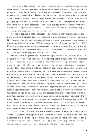 Как и вне беременности, при неосложненном остром аппендиците
производят аппендэктомию и рану зашивают наглухо. Если доступ к
отростку затруднен из-за увеличенной матки, женщину следует по­
вернуть на левый бок. Любое осложнение аппендицита (периаппен-
дикулярный абсцесс, аппендикулярный инфильтрат, перитонит любой
распространенности) является показанием для дренирования брюш­
ной полости с последующей активной аспирацией и введением анти­
биотиков в брюшную полость. Последующий объем лечения опреде­
ляется распространенностью процесса.
    После операции продолжается лечение, предупреждающее само­
произвольный аборт: свечи с папаверином, магния сульфат, витамин
К. Частота самопроизвольных абортов после операции колеблется в
пределах 0,9-3,8 и даже 5 0 % (Репина М. А., Ходжиева Э. Д., 1983).
Если операция и послеоперационный период прошли без осложнений,
признаков угрожающего аборта нет, ж е н щ и н е разрешают вставать
на 4-5-й день (вне беременности - на 2-3-й).
    Нежелательно развитие родов вскоре после аппендэктомии. Со­
кращение матки, изменение ее конфигурации после родов нарушают
процесс осумкования экссудата и способствуют генерализации перито­
нита. Вопрос об объеме операции в этих случаях решается индивиду­
ально. При разлитом гнойном перитоните, вызванном флегмонозным
или гангренозным аппендицитом, производят родоразрешение путем
кесарева сечения с последующей ампутацией матки или экстирпацией
ее. Брюшную полость дренируют. В других случаях производят экст-
раперитонеальное кесарево сечение с сохранением матки при продол­
жающемся лечении перитонита, профилактике самопроизвольного
аборта. Наконец, возможно лечение перитонита на фоне продолжаю­
щейся беременности (при небольшом сроке ее) с целью не столько со­
хранения плода (в дальнейшем, по выздоровлении, возможно прерыва­
ние беременности), сколько с целью сохранения репродуктивной функ­
ции. При доношенной или почти доношенной беременности (36-40
нед.) ввиду неизбежности родов на фоне перитонита операцию начина­
ют с кесарева сечения, затем, после ушивания матки и перитонизации
шва, производят аппендэктомию и лечение перитонита.
    Только при аппендикулярном инфильтрате в хирургическом отде­
лении показано консервативное лечение до рассасывания его или аб-
сцедирования. Если произошло рассасывание инфильтрата, аппен-
дектомию производят через 6 мес. При его абсцедировании выполня­
ют операцию, причем при разрыве гнойника - немедленно.


                                                               355
 